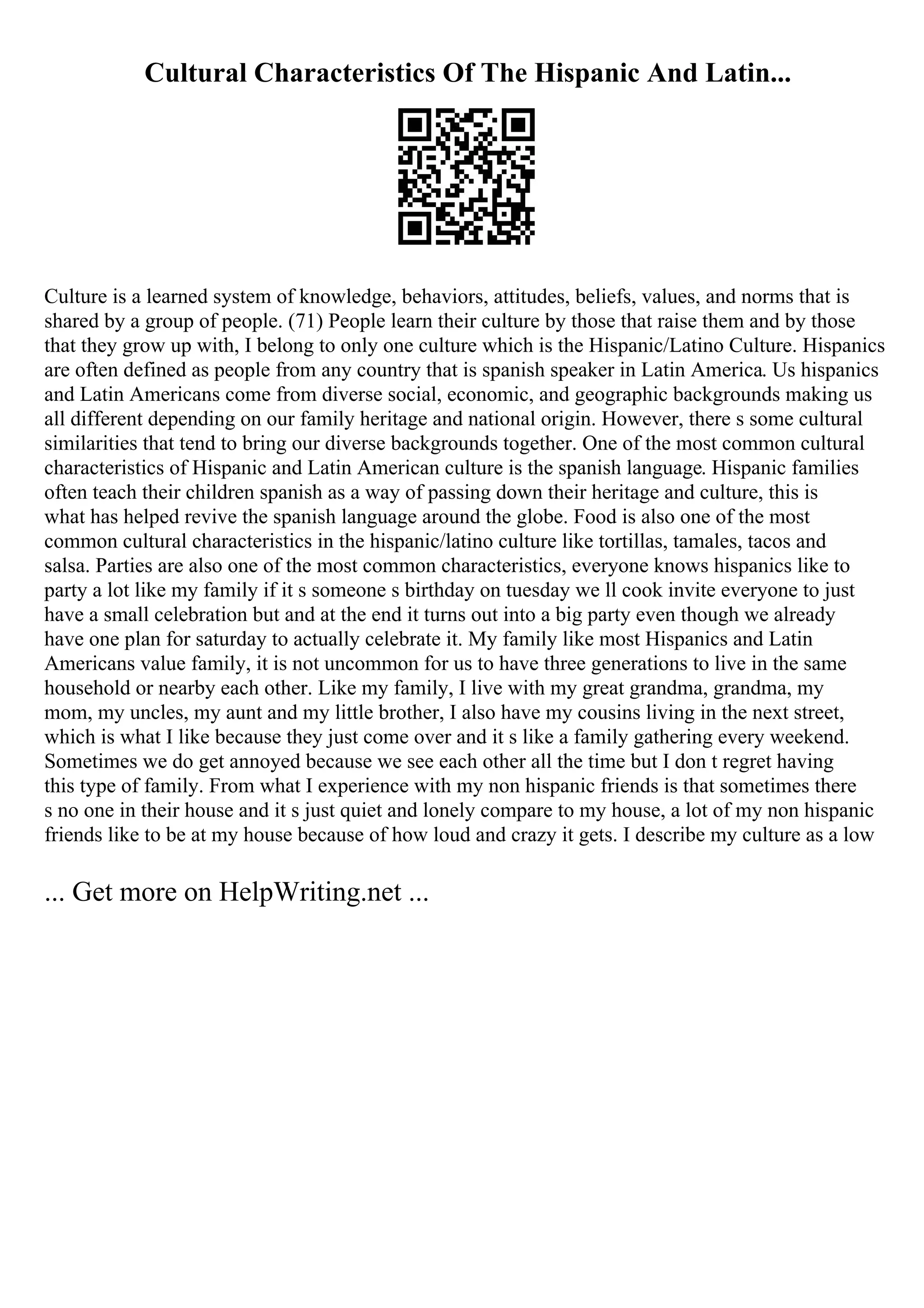 Cultural Characteristics Of The Hispanic And Latin...
Culture is a learned system of knowledge, behaviors, attitudes, beliefs, values, and norms that is
shared by a group of people. (71) People learn their culture by those that raise them and by those
that they grow up with, I belong to only one culture which is the Hispanic/Latino Culture. Hispanics
are often defined as people from any country that is spanish speaker in Latin America. Us hispanics
and Latin Americans come from diverse social, economic, and geographic backgrounds making us
all different depending on our family heritage and national origin. However, there s some cultural
similarities that tend to bring our diverse backgrounds together. One of the most common cultural
characteristics of Hispanic and Latin American culture is the spanish language. Hispanic families
often teach their children spanish as a way of passing down their heritage and culture, this is
what has helped revive the spanish language around the globe. Food is also one of the most
common cultural characteristics in the hispanic/latino culture like tortillas, tamales, tacos and
salsa. Parties are also one of the most common characteristics, everyone knows hispanics like to
party a lot like my family if it s someone s birthday on tuesday we ll cook invite everyone to just
have a small celebration but and at the end it turns out into a big party even though we already
have one plan for saturday to actually celebrate it. My family like most Hispanics and Latin
Americans value family, it is not uncommon for us to have three generations to live in the same
household or nearby each other. Like my family, I live with my great grandma, grandma, my
mom, my uncles, my aunt and my little brother, I also have my cousins living in the next street,
which is what I like because they just come over and it s like a family gathering every weekend.
Sometimes we do get annoyed because we see each other all the time but I don t regret having
this type of family. From what I experience with my non hispanic friends is that sometimes there
s no one in their house and it s just quiet and lonely compare to my house, a lot of my non hispanic
friends like to be at my house because of how loud and crazy it gets. I describe my culture as a low
... Get more on HelpWriting.net ...
 