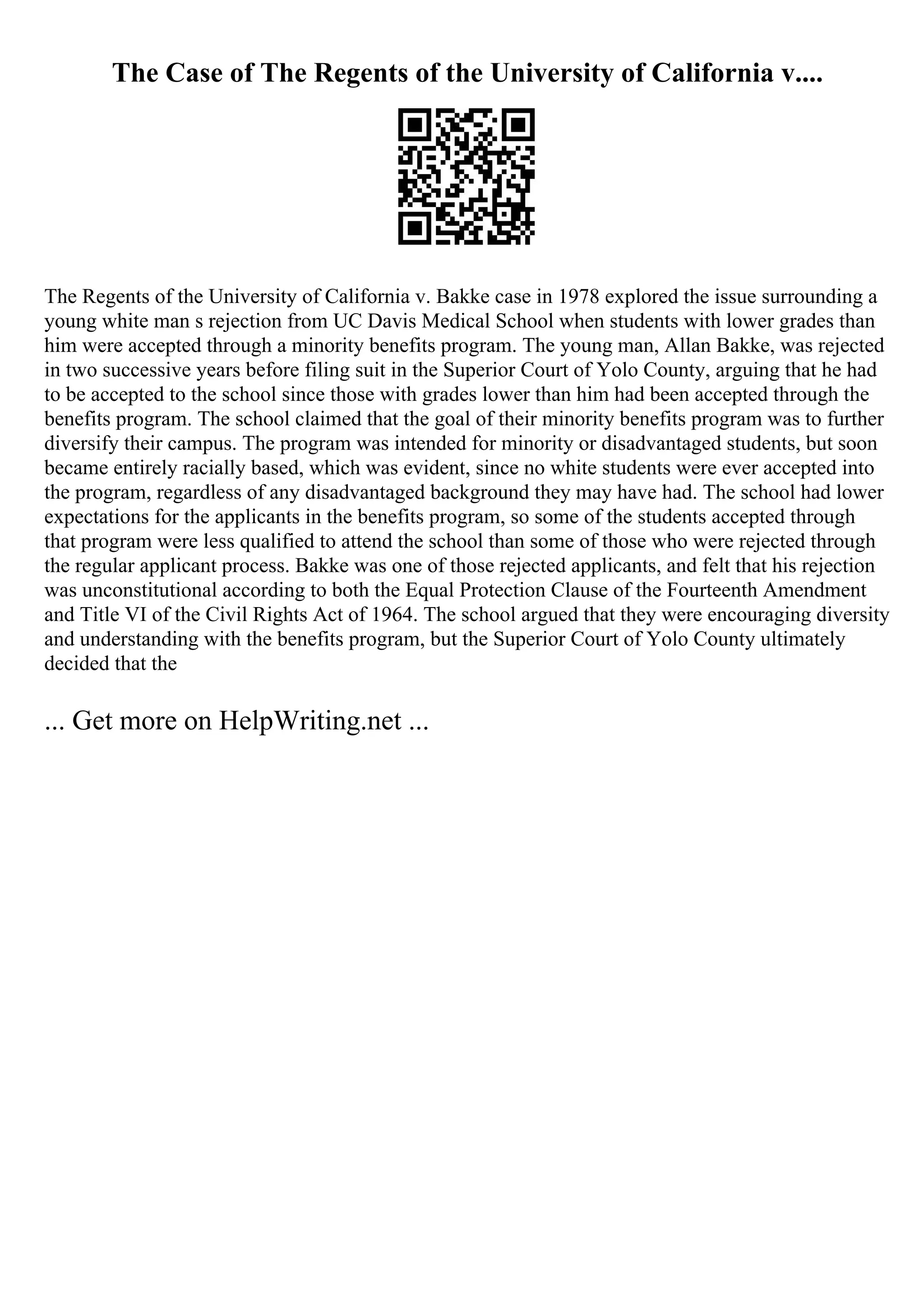 The Case of The Regents of the University of California v....
The Regents of the University of California v. Bakke case in 1978 explored the issue surrounding a
young white man s rejection from UC Davis Medical School when students with lower grades than
him were accepted through a minority benefits program. The young man, Allan Bakke, was rejected
in two successive years before filing suit in the Superior Court of Yolo County, arguing that he had
to be accepted to the school since those with grades lower than him had been accepted through the
benefits program. The school claimed that the goal of their minority benefits program was to further
diversify their campus. The program was intended for minority or disadvantaged students, but soon
became entirely racially based, which was evident, since no white students were ever accepted into
the program, regardless of any disadvantaged background they may have had. The school had lower
expectations for the applicants in the benefits program, so some of the students accepted through
that program were less qualified to attend the school than some of those who were rejected through
the regular applicant process. Bakke was one of those rejected applicants, and felt that his rejection
was unconstitutional according to both the Equal Protection Clause of the Fourteenth Amendment
and Title VI of the Civil Rights Act of 1964. The school argued that they were encouraging diversity
and understanding with the benefits program, but the Superior Court of Yolo County ultimately
decided that the
... Get more on HelpWriting.net ...
 