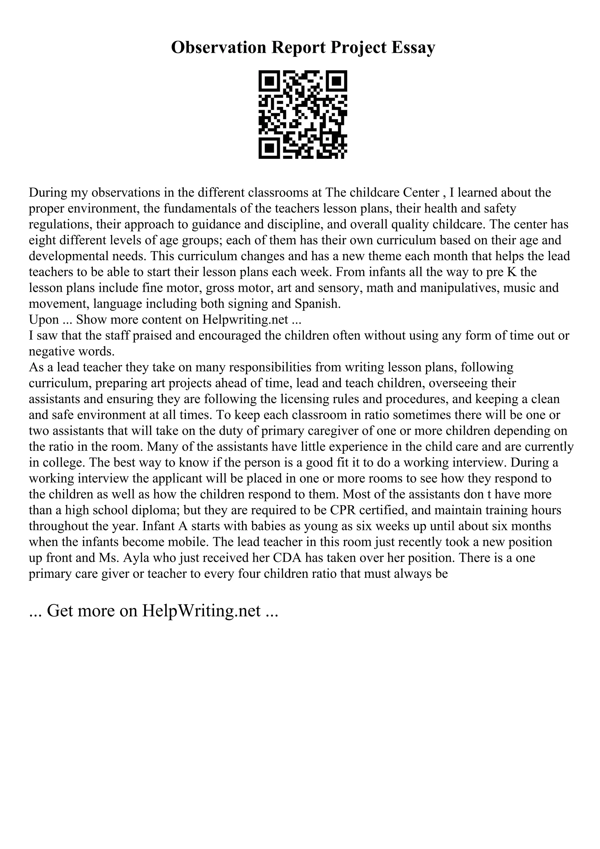 Observation Report Project Essay
During my observations in the different classrooms at The childcare Center , I learned about the
proper environment, the fundamentals of the teachers lesson plans, their health and safety
regulations, their approach to guidance and discipline, and overall quality childcare. The center has
eight different levels of age groups; each of them has their own curriculum based on their age and
developmental needs. This curriculum changes and has a new theme each month that helps the lead
teachers to be able to start their lesson plans each week. From infants all the way to pre K the
lesson plans include fine motor, gross motor, art and sensory, math and manipulatives, music and
movement, language including both signing and Spanish.
Upon ... Show more content on Helpwriting.net ...
I saw that the staff praised and encouraged the children often without using any form of time out or
negative words.
As a lead teacher they take on many responsibilities from writing lesson plans, following
curriculum, preparing art projects ahead of time, lead and teach children, overseeing their
assistants and ensuring they are following the licensing rules and procedures, and keeping a clean
and safe environment at all times. To keep each classroom in ratio sometimes there will be one or
two assistants that will take on the duty of primary caregiver of one or more children depending on
the ratio in the room. Many of the assistants have little experience in the child care and are currently
in college. The best way to know if the person is a good fit it to do a working interview. During a
working interview the applicant will be placed in one or more rooms to see how they respond to
the children as well as how the children respond to them. Most of the assistants don t have more
than a high school diploma; but they are required to be CPR certified, and maintain training hours
throughout the year. Infant A starts with babies as young as six weeks up until about six months
when the infants become mobile. The lead teacher in this room just recently took a new position
up front and Ms. Ayla who just received her CDA has taken over her position. There is a one
primary care giver or teacher to every four children ratio that must always be
... Get more on HelpWriting.net ...
 