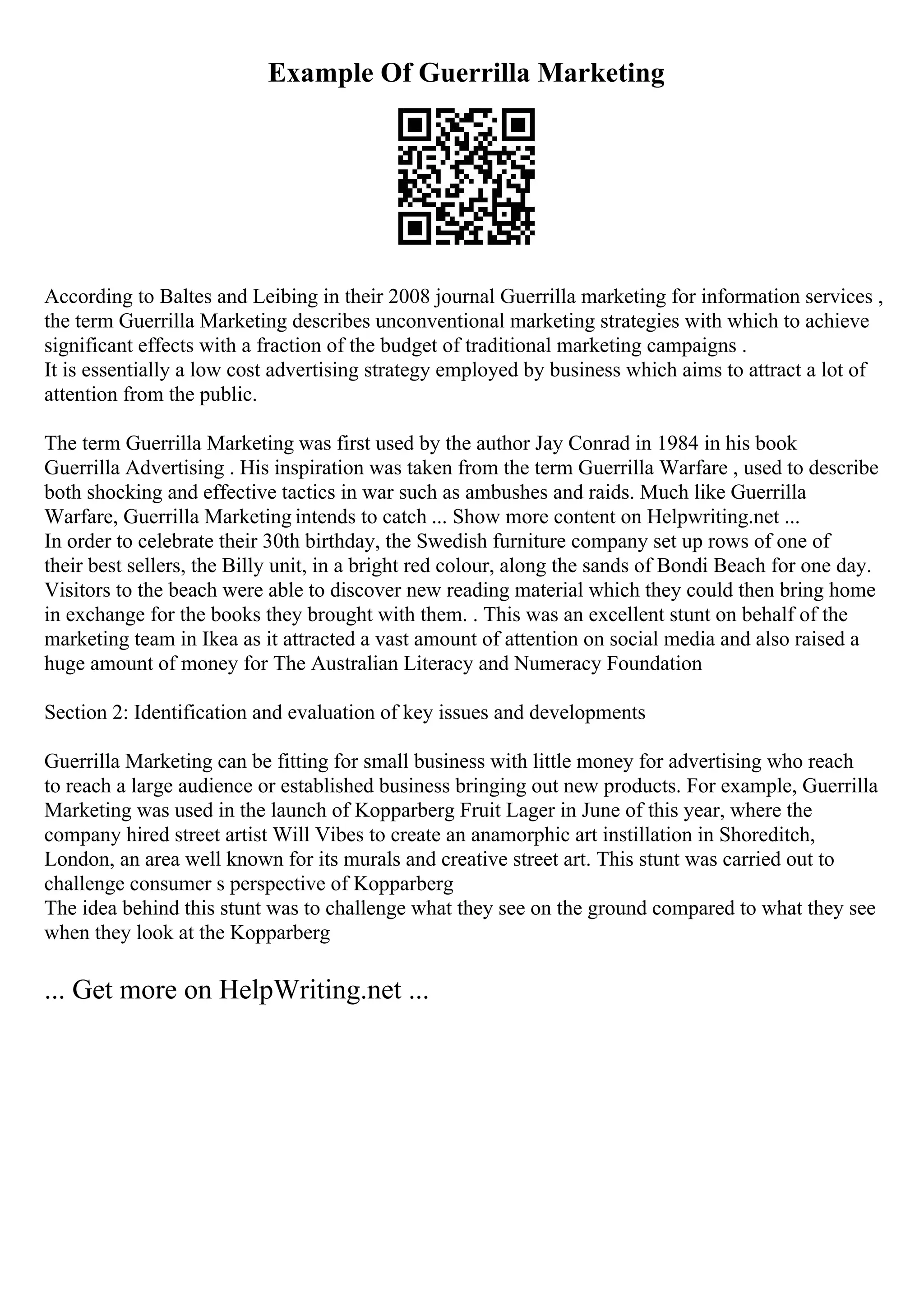 Example Of Guerrilla Marketing
According to Baltes and Leibing in their 2008 journal Guerrilla marketing for information services ,
the term Guerrilla Marketing describes unconventional marketing strategies with which to achieve
significant effects with a fraction of the budget of traditional marketing campaigns .
It is essentially a low cost advertising strategy employed by business which aims to attract a lot of
attention from the public.
The term Guerrilla Marketing was first used by the author Jay Conrad in 1984 in his book
Guerrilla Advertising . His inspiration was taken from the term Guerrilla Warfare , used to describe
both shocking and effective tactics in war such as ambushes and raids. Much like Guerrilla
Warfare, Guerrilla Marketing intends to catch ... Show more content on Helpwriting.net ...
In order to celebrate their 30th birthday, the Swedish furniture company set up rows of one of
their best sellers, the Billy unit, in a bright red colour, along the sands of Bondi Beach for one day.
Visitors to the beach were able to discover new reading material which they could then bring home
in exchange for the books they brought with them. . This was an excellent stunt on behalf of the
marketing team in Ikea as it attracted a vast amount of attention on social media and also raised a
huge amount of money for The Australian Literacy and Numeracy Foundation
Section 2: Identification and evaluation of key issues and developments
Guerrilla Marketing can be fitting for small business with little money for advertising who reach
to reach a large audience or established business bringing out new products. For example, Guerrilla
Marketing was used in the launch of Kopparberg Fruit Lager in June of this year, where the
company hired street artist Will Vibes to create an anamorphic art instillation in Shoreditch,
London, an area well known for its murals and creative street art. This stunt was carried out to
challenge consumer s perspective of Kopparberg
The idea behind this stunt was to challenge what they see on the ground compared to what they see
when they look at the Kopparberg
... Get more on HelpWriting.net ...
 