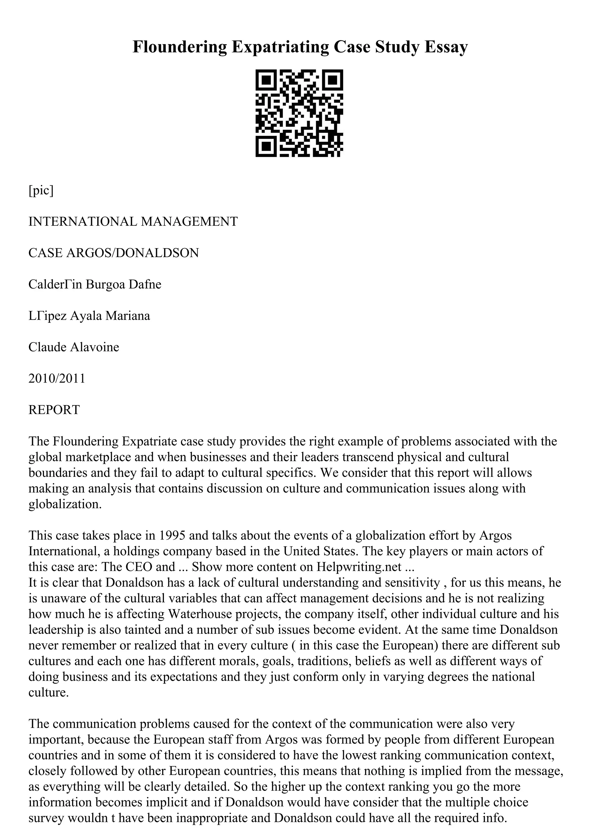 Floundering Expatriating Case Study Essay
[pic]
INTERNATIONAL MANAGEMENT
CASE ARGOS/DONALDSON
CalderГіn Burgoa Dafne
LГіpez Ayala Mariana
Claude Alavoine
2010/2011
REPORT
The Floundering Expatriate case study provides the right example of problems associated with the
global marketplace and when businesses and their leaders transcend physical and cultural
boundaries and they fail to adapt to cultural specifics. We consider that this report will allows
making an analysis that contains discussion on culture and communication issues along with
globalization.
This case takes place in 1995 and talks about the events of a globalization effort by Argos
International, a holdings company based in the United States. The key players or main actors of
this case are: The CEO and ... Show more content on Helpwriting.net ...
It is clear that Donaldson has a lack of cultural understanding and sensitivity , for us this means, he
is unaware of the cultural variables that can affect management decisions and he is not realizing
how much he is affecting Waterhouse projects, the company itself, other individual culture and his
leadership is also tainted and a number of sub issues become evident. At the same time Donaldson
never remember or realized that in every culture ( in this case the European) there are different sub
cultures and each one has different morals, goals, traditions, beliefs as well as different ways of
doing business and its expectations and they just conform only in varying degrees the national
culture.
The communication problems caused for the context of the communication were also very
important, because the European staff from Argos was formed by people from different European
countries and in some of them it is considered to have the lowest ranking communication context,
closely followed by other European countries, this means that nothing is implied from the message,
as everything will be clearly detailed. So the higher up the context ranking you go the more
information becomes implicit and if Donaldson would have consider that the multiple choice
survey wouldn t have been inappropriate and Donaldson could have all the required info.
 