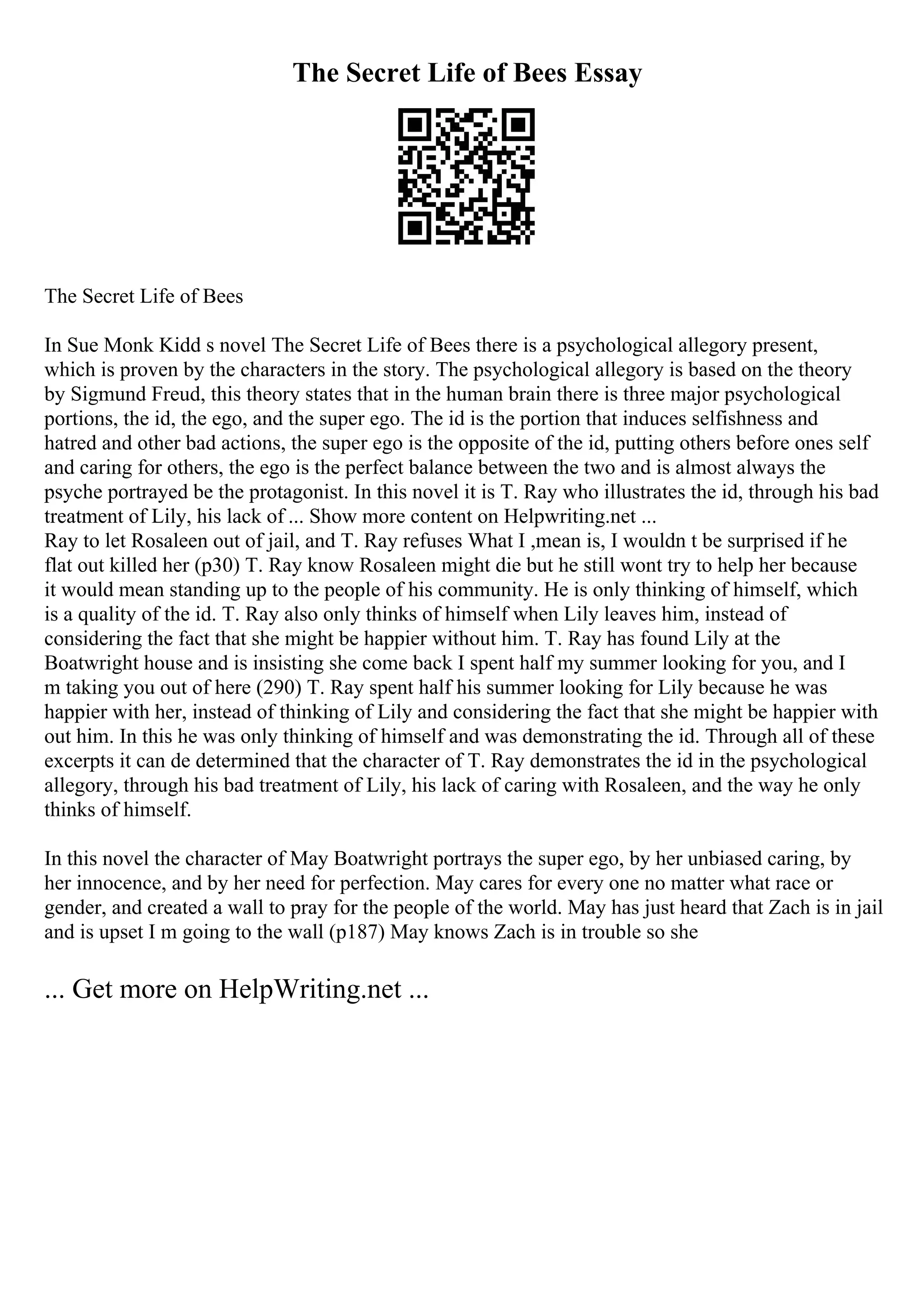 The Secret Life of Bees Essay
The Secret Life of Bees
In Sue Monk Kidd s novel The Secret Life of Bees there is a psychological allegory present,
which is proven by the characters in the story. The psychological allegory is based on the theory
by Sigmund Freud, this theory states that in the human brain there is three major psychological
portions, the id, the ego, and the super ego. The id is the portion that induces selfishness and
hatred and other bad actions, the super ego is the opposite of the id, putting others before ones self
and caring for others, the ego is the perfect balance between the two and is almost always the
psyche portrayed be the protagonist. In this novel it is T. Ray who illustrates the id, through his bad
treatment of Lily, his lack of ... Show more content on Helpwriting.net ...
Ray to let Rosaleen out of jail, and T. Ray refuses What I ,mean is, I wouldn t be surprised if he
flat out killed her (p30) T. Ray know Rosaleen might die but he still wont try to help her because
it would mean standing up to the people of his community. He is only thinking of himself, which
is a quality of the id. T. Ray also only thinks of himself when Lily leaves him, instead of
considering the fact that she might be happier without him. T. Ray has found Lily at the
Boatwright house and is insisting she come back I spent half my summer looking for you, and I
m taking you out of here (290) T. Ray spent half his summer looking for Lily because he was
happier with her, instead of thinking of Lily and considering the fact that she might be happier with
out him. In this he was only thinking of himself and was demonstrating the id. Through all of these
excerpts it can de determined that the character of T. Ray demonstrates the id in the psychological
allegory, through his bad treatment of Lily, his lack of caring with Rosaleen, and the way he only
thinks of himself.
In this novel the character of May Boatwright portrays the super ego, by her unbiased caring, by
her innocence, and by her need for perfection. May cares for every one no matter what race or
gender, and created a wall to pray for the people of the world. May has just heard that Zach is in jail
and is upset I m going to the wall (p187) May knows Zach is in trouble so she
... Get more on HelpWriting.net ...
 