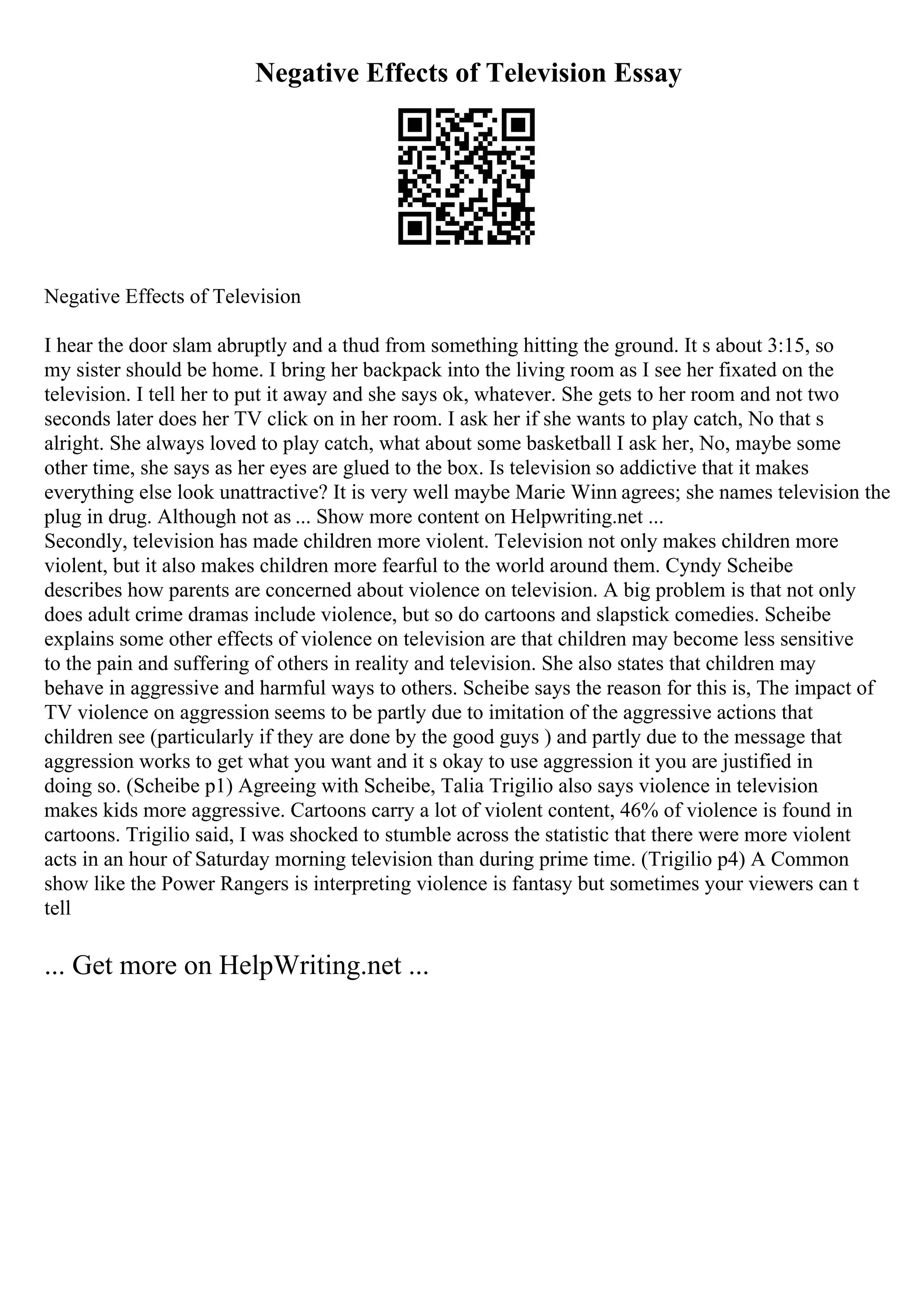 Negative Effects of Television Essay
Negative Effects of Television
I hear the door slam abruptly and a thud from something hitting the ground. It s about 3:15, so
my sister should be home. I bring her backpack into the living room as I see her fixated on the
television. I tell her to put it away and she says ok, whatever. She gets to her room and not two
seconds later does her TV click on in her room. I ask her if she wants to play catch, No that s
alright. She always loved to play catch, what about some basketball I ask her, No, maybe some
other time, she says as her eyes are glued to the box. Is television so addictive that it makes
everything else look unattractive? It is very well maybe Marie Winn agrees; she names television the
plug in drug. Although not as ... Show more content on Helpwriting.net ...
Secondly, television has made children more violent. Television not only makes children more
violent, but it also makes children more fearful to the world around them. Cyndy Scheibe
describes how parents are concerned about violence on television. A big problem is that not only
does adult crime dramas include violence, but so do cartoons and slapstick comedies. Scheibe
explains some other effects of violence on television are that children may become less sensitive
to the pain and suffering of others in reality and television. She also states that children may
behave in aggressive and harmful ways to others. Scheibe says the reason for this is, The impact of
TV violence on aggression seems to be partly due to imitation of the aggressive actions that
children see (particularly if they are done by the good guys ) and partly due to the message that
aggression works to get what you want and it s okay to use aggression it you are justified in
doing so. (Scheibe p1) Agreeing with Scheibe, Talia Trigilio also says violence in television
makes kids more aggressive. Cartoons carry a lot of violent content, 46% of violence is found in
cartoons. Trigilio said, I was shocked to stumble across the statistic that there were more violent
acts in an hour of Saturday morning television than during prime time. (Trigilio p4) A Common
show like the Power Rangers is interpreting violence is fantasy but sometimes your viewers can t
tell
... Get more on HelpWriting.net ...
 