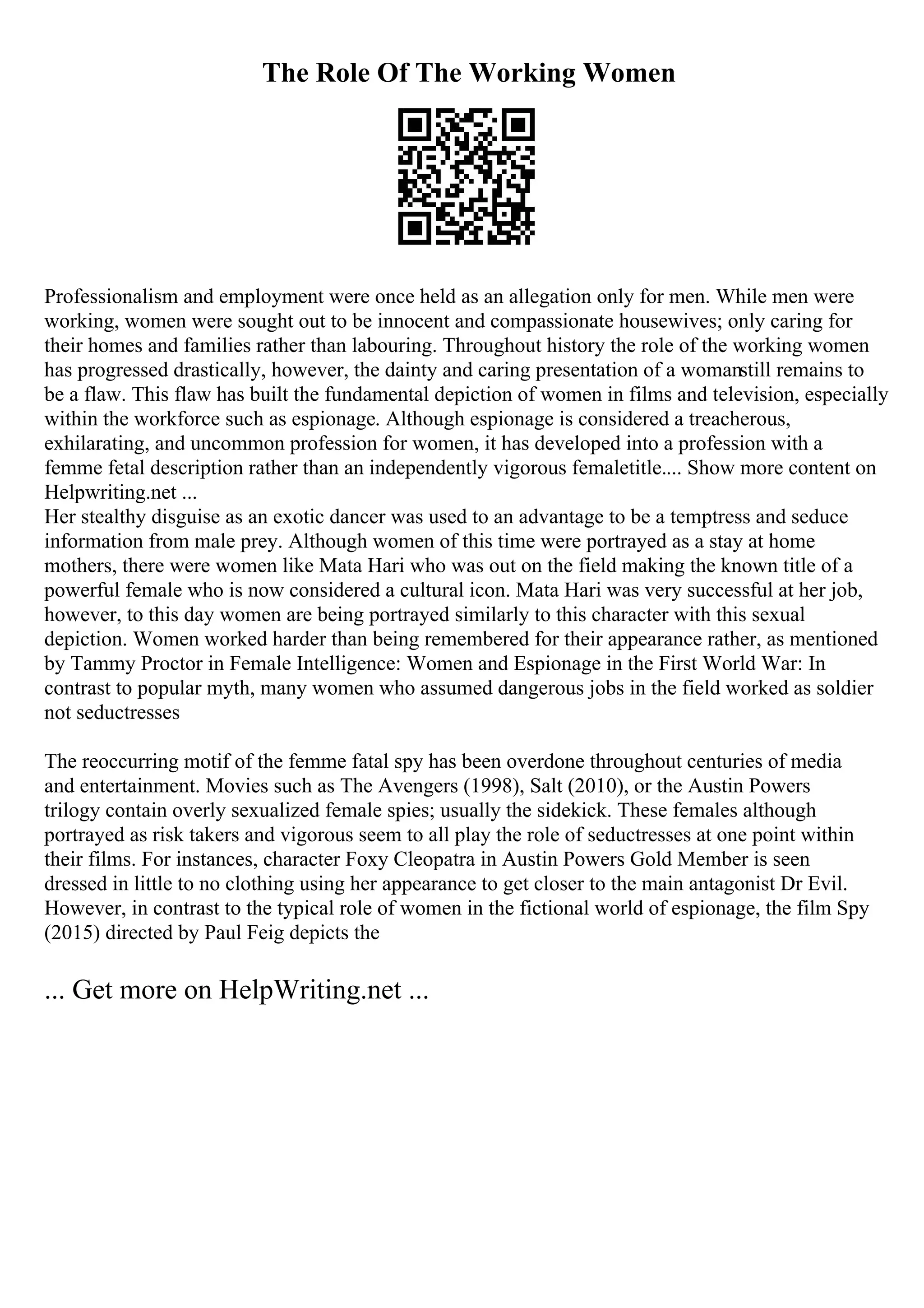 The Role Of The Working Women
Professionalism and employment were once held as an allegation only for men. While men were
working, women were sought out to be innocent and compassionate housewives; only caring for
their homes and families rather than labouring. Throughout history the role of the working women
has progressed drastically, however, the dainty and caring presentation of a womanstill remains to
be a flaw. This flaw has built the fundamental depiction of women in films and television, especially
within the workforce such as espionage. Although espionage is considered a treacherous,
exhilarating, and uncommon profession for women, it has developed into a profession with a
femme fetal description rather than an independently vigorous femaletitle.... Show more content on
Helpwriting.net ...
Her stealthy disguise as an exotic dancer was used to an advantage to be a temptress and seduce
information from male prey. Although women of this time were portrayed as a stay at home
mothers, there were women like Mata Hari who was out on the field making the known title of a
powerful female who is now considered a cultural icon. Mata Hari was very successful at her job,
however, to this day women are being portrayed similarly to this character with this sexual
depiction. Women worked harder than being remembered for their appearance rather, as mentioned
by Tammy Proctor in Female Intelligence: Women and Espionage in the First World War: In
contrast to popular myth, many women who assumed dangerous jobs in the field worked as soldier
not seductresses
The reoccurring motif of the femme fatal spy has been overdone throughout centuries of media
and entertainment. Movies such as The Avengers (1998), Salt (2010), or the Austin Powers
trilogy contain overly sexualized female spies; usually the sidekick. These females although
portrayed as risk takers and vigorous seem to all play the role of seductresses at one point within
their films. For instances, character Foxy Cleopatra in Austin Powers Gold Member is seen
dressed in little to no clothing using her appearance to get closer to the main antagonist Dr Evil.
However, in contrast to the typical role of women in the fictional world of espionage, the film Spy
(2015) directed by Paul Feig depicts the
... Get more on HelpWriting.net ...
 