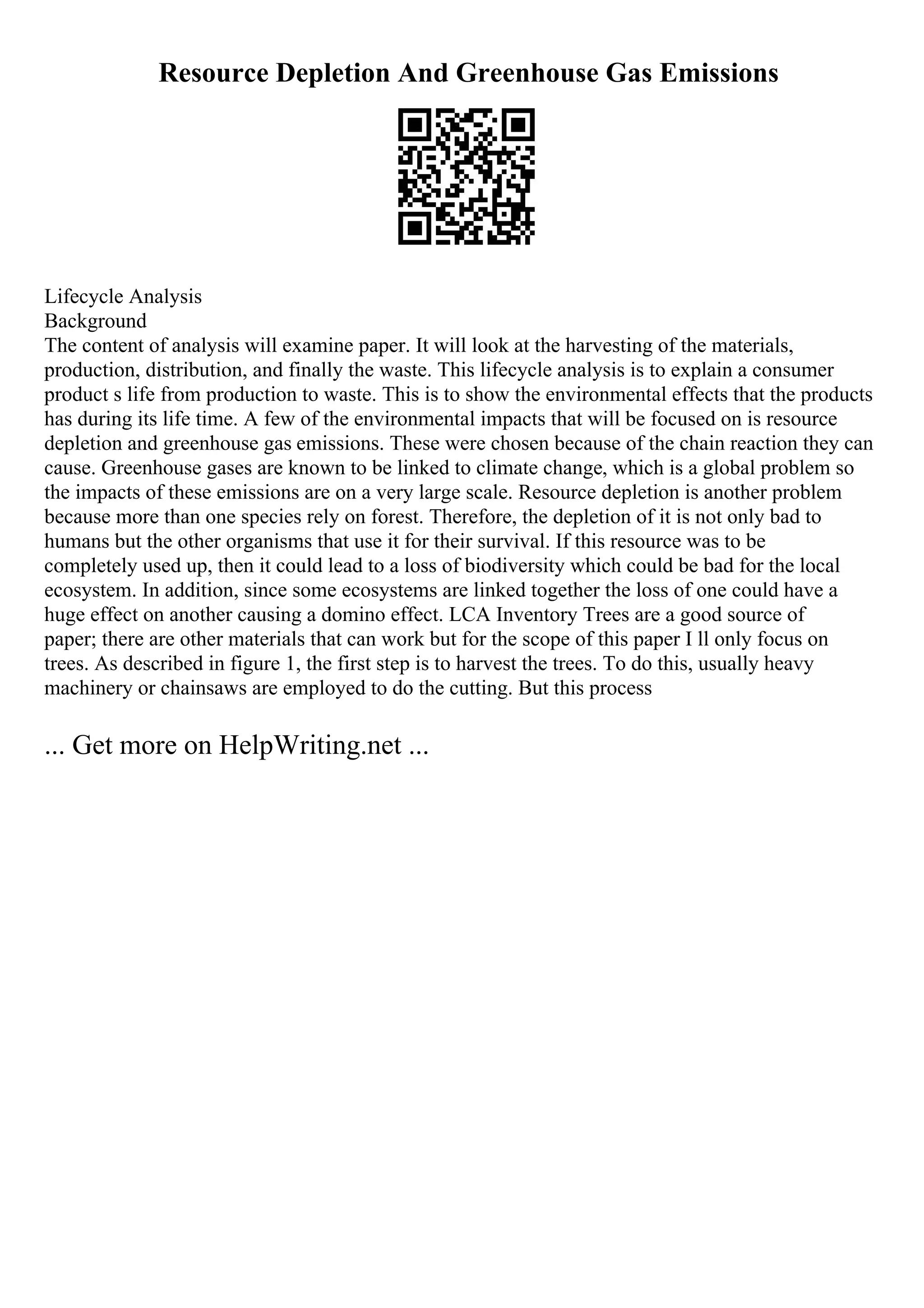 Resource Depletion And Greenhouse Gas Emissions
Lifecycle Analysis
Background
The content of analysis will examine paper. It will look at the harvesting of the materials,
production, distribution, and finally the waste. This lifecycle analysis is to explain a consumer
product s life from production to waste. This is to show the environmental effects that the products
has during its life time. A few of the environmental impacts that will be focused on is resource
depletion and greenhouse gas emissions. These were chosen because of the chain reaction they can
cause. Greenhouse gases are known to be linked to climate change, which is a global problem so
the impacts of these emissions are on a very large scale. Resource depletion is another problem
because more than one species rely on forest. Therefore, the depletion of it is not only bad to
humans but the other organisms that use it for their survival. If this resource was to be
completely used up, then it could lead to a loss of biodiversity which could be bad for the local
ecosystem. In addition, since some ecosystems are linked together the loss of one could have a
huge effect on another causing a domino effect. LCA Inventory Trees are a good source of
paper; there are other materials that can work but for the scope of this paper I ll only focus on
trees. As described in figure 1, the first step is to harvest the trees. To do this, usually heavy
machinery or chainsaws are employed to do the cutting. But this process
... Get more on HelpWriting.net ...
 