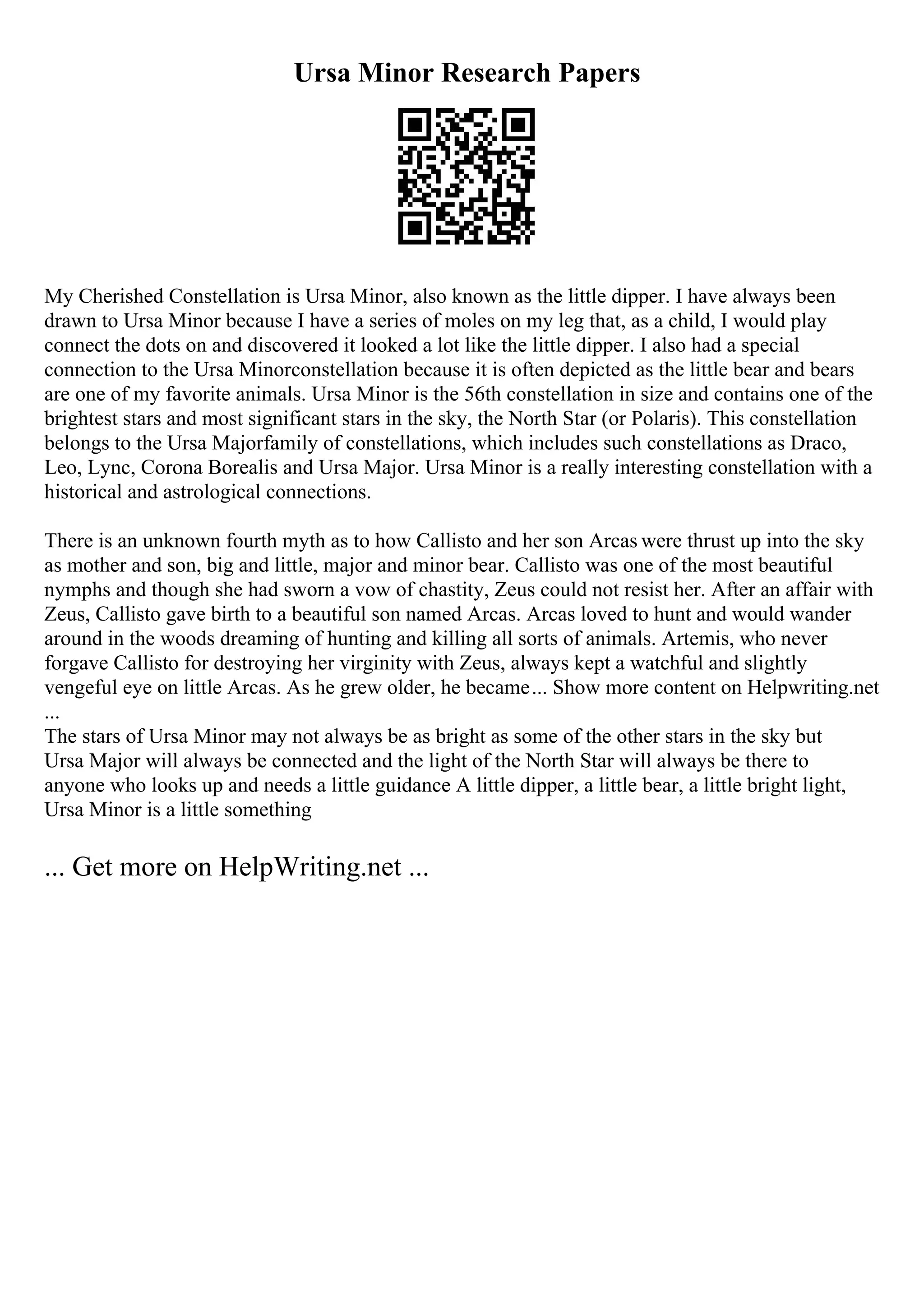 Ursa Minor Research Papers
My Cherished Constellation is Ursa Minor, also known as the little dipper. I have always been
drawn to Ursa Minor because I have a series of moles on my leg that, as a child, I would play
connect the dots on and discovered it looked a lot like the little dipper. I also had a special
connection to the Ursa Minorconstellation because it is often depicted as the little bear and bears
are one of my favorite animals. Ursa Minor is the 56th constellation in size and contains one of the
brightest stars and most significant stars in the sky, the North Star (or Polaris). This constellation
belongs to the Ursa Majorfamily of constellations, which includes such constellations as Draco,
Leo, Lync, Corona Borealis and Ursa Major. Ursa Minor is a really interesting constellation with a
historical and astrological connections.
There is an unknown fourth myth as to how Callisto and her son Arcas were thrust up into the sky
as mother and son, big and little, major and minor bear. Callisto was one of the most beautiful
nymphs and though she had sworn a vow of chastity, Zeus could not resist her. After an affair with
Zeus, Callisto gave birth to a beautiful son named Arcas. Arcas loved to hunt and would wander
around in the woods dreaming of hunting and killing all sorts of animals. Artemis, who never
forgave Callisto for destroying her virginity with Zeus, always kept a watchful and slightly
vengeful eye on little Arcas. As he grew older, he became... Show more content on Helpwriting.net
...
The stars of Ursa Minor may not always be as bright as some of the other stars in the sky but
Ursa Major will always be connected and the light of the North Star will always be there to
anyone who looks up and needs a little guidance A little dipper, a little bear, a little bright light,
Ursa Minor is a little something
... Get more on HelpWriting.net ...
 