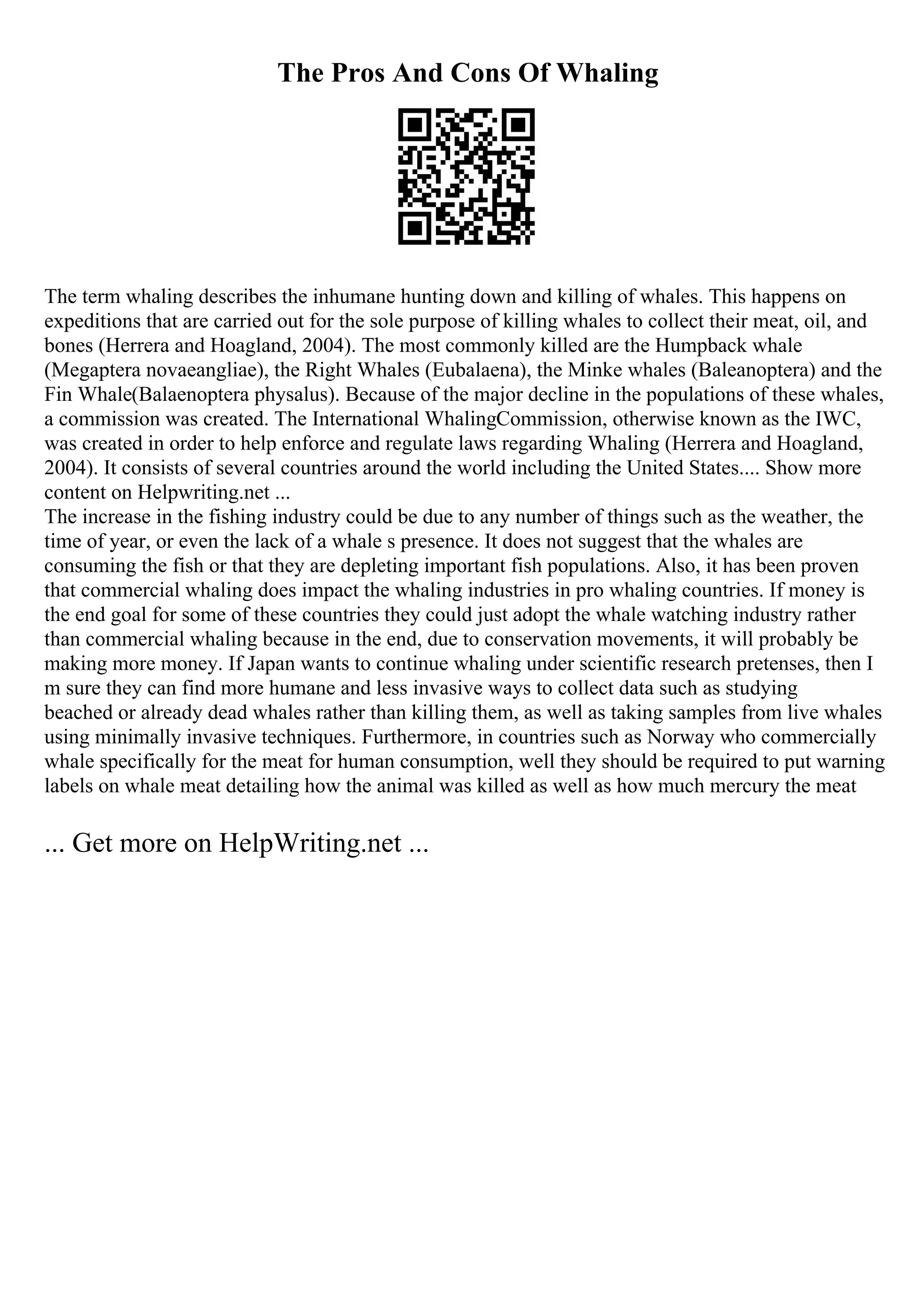 The Pros And Cons Of Whaling
The term whaling describes the inhumane hunting down and killing of whales. This happens on
expeditions that are carried out for the sole purpose of killing whales to collect their meat, oil, and
bones (Herrera and Hoagland, 2004). The most commonly killed are the Humpback whale
(Megaptera novaeangliae), the Right Whales (Eubalaena), the Minke whales (Baleanoptera) and the
Fin Whale(Balaenoptera physalus). Because of the major decline in the populations of these whales,
a commission was created. The International WhalingCommission, otherwise known as the IWC,
was created in order to help enforce and regulate laws regarding Whaling (Herrera and Hoagland,
2004). It consists of several countries around the world including the United States.... Show more
content on Helpwriting.net ...
The increase in the fishing industry could be due to any number of things such as the weather, the
time of year, or even the lack of a whale s presence. It does not suggest that the whales are
consuming the fish or that they are depleting important fish populations. Also, it has been proven
that commercial whaling does impact the whaling industries in pro whaling countries. If money is
the end goal for some of these countries they could just adopt the whale watching industry rather
than commercial whaling because in the end, due to conservation movements, it will probably be
making more money. If Japan wants to continue whaling under scientific research pretenses, then I
m sure they can find more humane and less invasive ways to collect data such as studying
beached or already dead whales rather than killing them, as well as taking samples from live whales
using minimally invasive techniques. Furthermore, in countries such as Norway who commercially
whale specifically for the meat for human consumption, well they should be required to put warning
labels on whale meat detailing how the animal was killed as well as how much mercury the meat
... Get more on HelpWriting.net ...
 