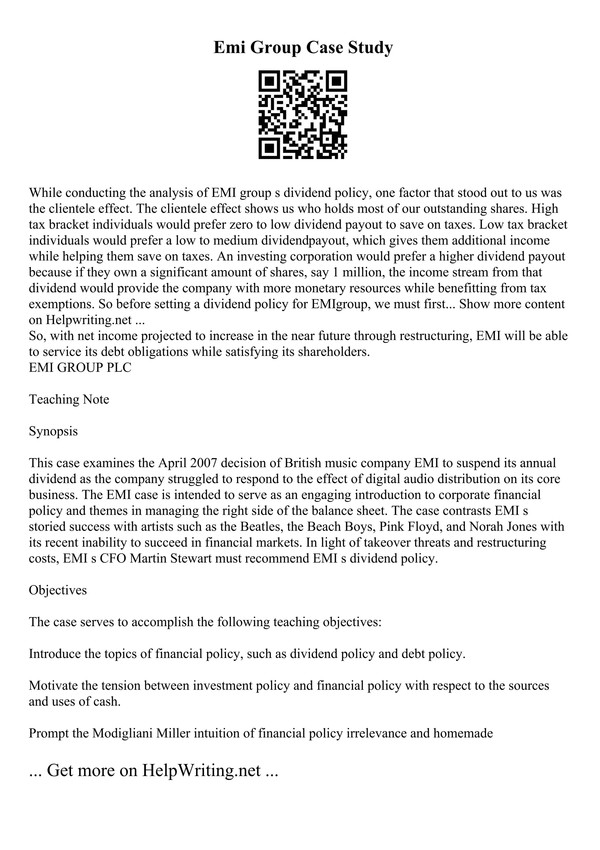 Emi Group Case Study
While conducting the analysis of EMI group s dividend policy, one factor that stood out to us was
the clientele effect. The clientele effect shows us who holds most of our outstanding shares. High
tax bracket individuals would prefer zero to low dividend payout to save on taxes. Low tax bracket
individuals would prefer a low to medium dividendpayout, which gives them additional income
while helping them save on taxes. An investing corporation would prefer a higher dividend payout
because if they own a significant amount of shares, say 1 million, the income stream from that
dividend would provide the company with more monetary resources while benefitting from tax
exemptions. So before setting a dividend policy for EMIgroup, we must first... Show more content
on Helpwriting.net ...
So, with net income projected to increase in the near future through restructuring, EMI will be able
to service its debt obligations while satisfying its shareholders.
EMI GROUP PLC
Teaching Note
Synopsis
This case examines the April 2007 decision of British music company EMI to suspend its annual
dividend as the company struggled to respond to the effect of digital audio distribution on its core
business. The EMI case is intended to serve as an engaging introduction to corporate financial
policy and themes in managing the right side of the balance sheet. The case contrasts EMI s
storied success with artists such as the Beatles, the Beach Boys, Pink Floyd, and Norah Jones with
its recent inability to succeed in financial markets. In light of takeover threats and restructuring
costs, EMI s CFO Martin Stewart must recommend EMI s dividend policy.
Objectives
The case serves to accomplish the following teaching objectives:
Introduce the topics of financial policy, such as dividend policy and debt policy.
Motivate the tension between investment policy and financial policy with respect to the sources
and uses of cash.
Prompt the Modigliani Miller intuition of financial policy irrelevance and homemade
... Get more on HelpWriting.net ...
 