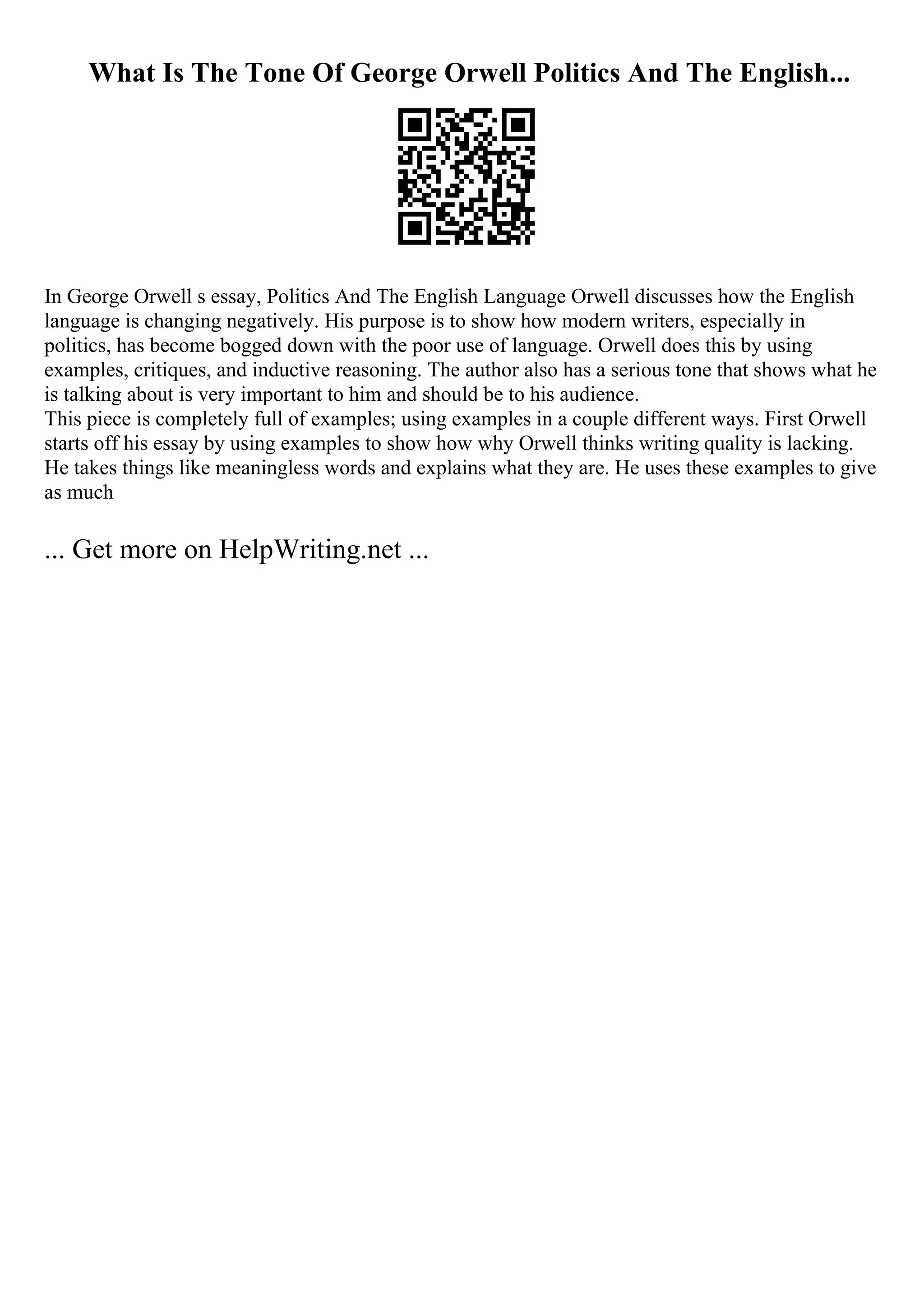 What Is The Tone Of George Orwell Politics And The English...
In George Orwell s essay, Politics And The English Language Orwell discusses how the English
language is changing negatively. His purpose is to show how modern writers, especially in
politics, has become bogged down with the poor use of language. Orwell does this by using
examples, critiques, and inductive reasoning. The author also has a serious tone that shows what he
is talking about is very important to him and should be to his audience.
This piece is completely full of examples; using examples in a couple different ways. First Orwell
starts off his essay by using examples to show how why Orwell thinks writing quality is lacking.
He takes things like meaningless words and explains what they are. He uses these examples to give
as much
... Get more on HelpWriting.net ...
 