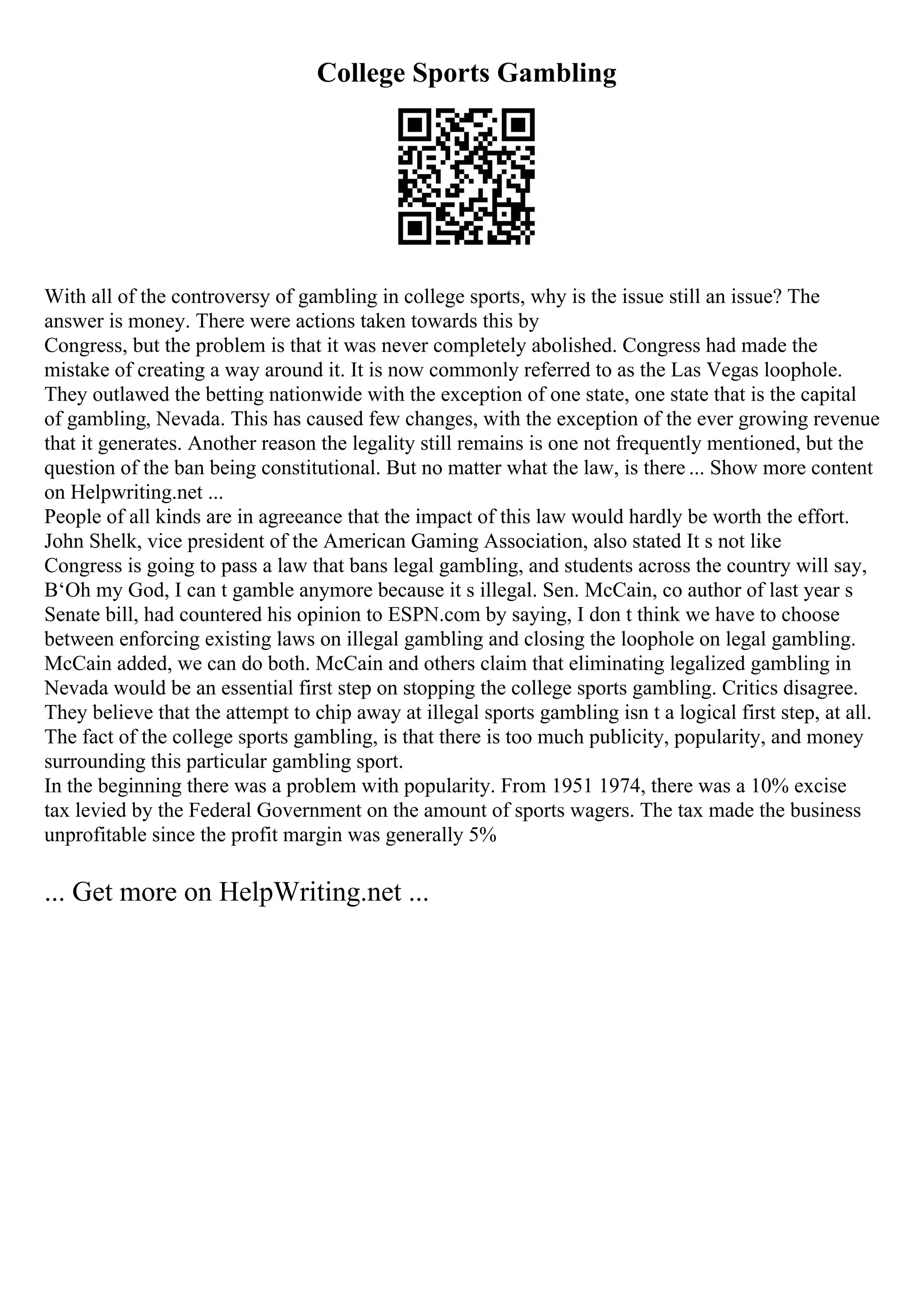 College Sports Gambling
With all of the controversy of gambling in college sports, why is the issue still an issue? The
answer is money. There were actions taken towards this by
Congress, but the problem is that it was never completely abolished. Congress had made the
mistake of creating a way around it. It is now commonly referred to as the Las Vegas loophole.
They outlawed the betting nationwide with the exception of one state, one state that is the capital
of gambling, Nevada. This has caused few changes, with the exception of the ever growing revenue
that it generates. Another reason the legality still remains is one not frequently mentioned, but the
question of the ban being constitutional. But no matter what the law, is there ... Show more content
on Helpwriting.net ...
People of all kinds are in agreeance that the impact of this law would hardly be worth the effort.
John Shelk, vice president of the American Gaming Association, also stated It s not like
Congress is going to pass a law that bans legal gambling, and students across the country will say,
В‘Oh my God, I can t gamble anymore because it s illegal. Sen. McCain, co author of last year s
Senate bill, had countered his opinion to ESPN.com by saying, I don t think we have to choose
between enforcing existing laws on illegal gambling and closing the loophole on legal gambling.
McCain added, we can do both. McCain and others claim that eliminating legalized gambling in
Nevada would be an essential first step on stopping the college sports gambling. Critics disagree.
They believe that the attempt to chip away at illegal sports gambling isn t a logical first step, at all.
The fact of the college sports gambling, is that there is too much publicity, popularity, and money
surrounding this particular gambling sport.
In the beginning there was a problem with popularity. From 1951 1974, there was a 10% excise
tax levied by the Federal Government on the amount of sports wagers. The tax made the business
unprofitable since the profit margin was generally 5%
... Get more on HelpWriting.net ...
 