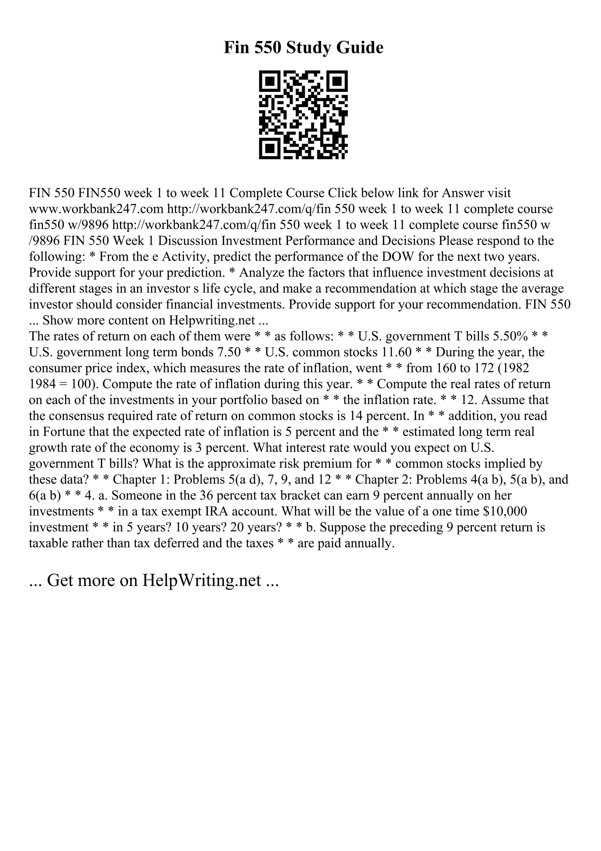 Fin 550 Study Guide
FIN 550 FIN550 week 1 to week 11 Complete Course Click below link for Answer visit
www.workbank247.com http://workbank247.com/q/fin 550 week 1 to week 11 complete course
fin550 w/9896 http://workbank247.com/q/fin 550 week 1 to week 11 complete course fin550 w
/9896 FIN 550 Week 1 Discussion Investment Performance and Decisions Please respond to the
following: * From the e Activity, predict the performance of the DOW for the next two years.
Provide support for your prediction. * Analyze the factors that influence investment decisions at
different stages in an investor s life cycle, and make a recommendation at which stage the average
investor should consider financial investments. Provide support for your recommendation. FIN 550
... Show more content on Helpwriting.net ...
The rates of return on each of them were * * as follows: * * U.S. government T bills 5.50% * *
U.S. government long term bonds 7.50 * * U.S. common stocks 11.60 * * During the year, the
consumer price index, which measures the rate of inflation, went * * from 160 to 172 (1982
1984 = 100). Compute the rate of inflation during this year. * * Compute the real rates of return
on each of the investments in your portfolio based on * * the inflation rate. * * 12. Assume that
the consensus required rate of return on common stocks is 14 percent. In * * addition, you read
in Fortune that the expected rate of inflation is 5 percent and the * * estimated long term real
growth rate of the economy is 3 percent. What interest rate would you expect on U.S.
government T bills? What is the approximate risk premium for * * common stocks implied by
these data? * * Chapter 1: Problems 5(a d), 7, 9, and 12 * * Chapter 2: Problems 4(a b), 5(a b), and
6(a b) * * 4. a. Someone in the 36 percent tax bracket can earn 9 percent annually on her
investments * * in a tax exempt IRA account. What will be the value of a one time $10,000
investment * * in 5 years? 10 years? 20 years? * * b. Suppose the preceding 9 percent return is
taxable rather than tax deferred and the taxes * * are paid annually.
... Get more on HelpWriting.net ...
 