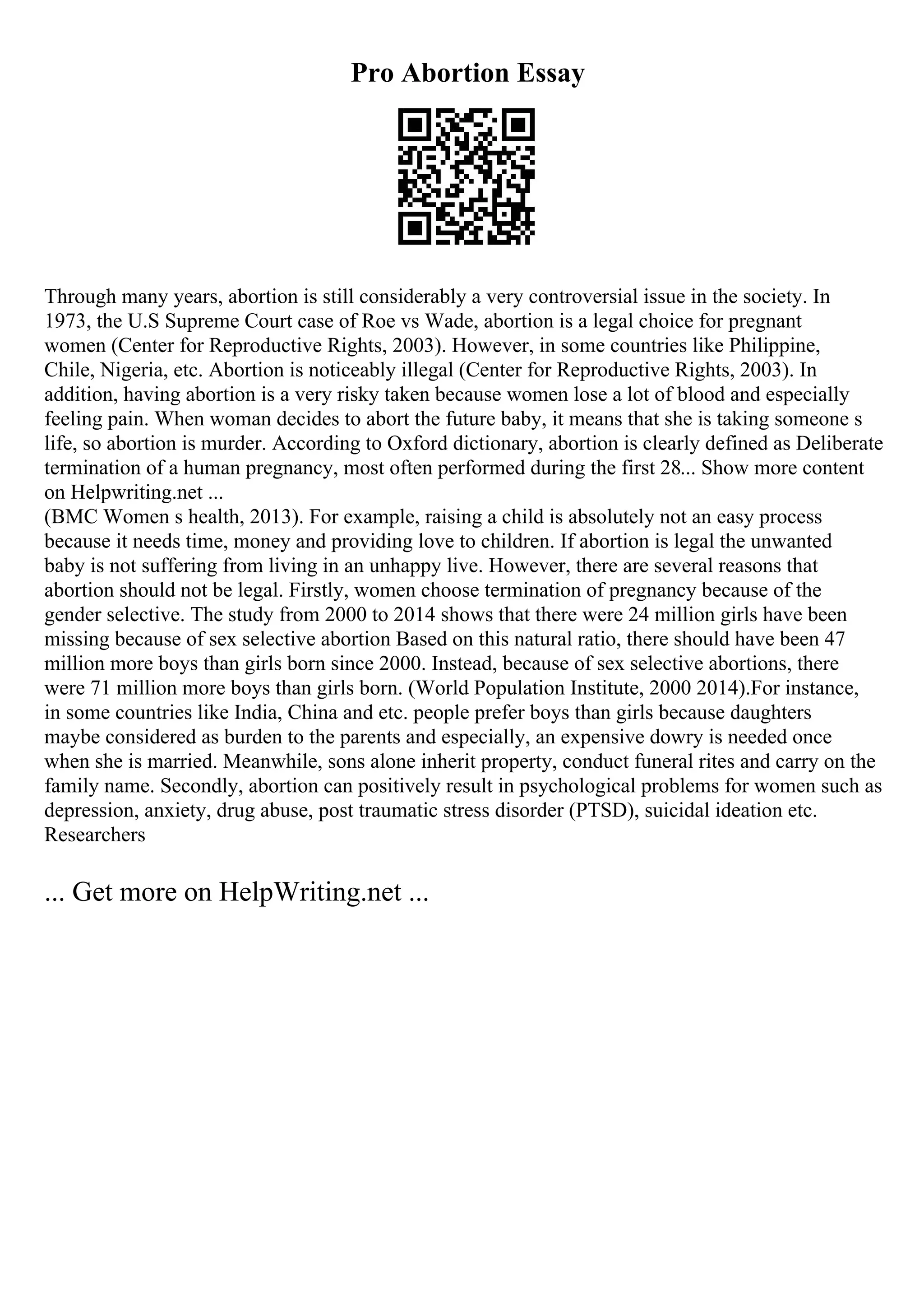 Pro Abortion Essay
Through many years, abortion is still considerably a very controversial issue in the society. In
1973, the U.S Supreme Court case of Roe vs Wade, abortion is a legal choice for pregnant
women (Center for Reproductive Rights, 2003). However, in some countries like Philippine,
Chile, Nigeria, etc. Abortion is noticeably illegal (Center for Reproductive Rights, 2003). In
addition, having abortion is a very risky taken because women lose a lot of blood and especially
feeling pain. When woman decides to abort the future baby, it means that she is taking someone s
life, so abortion is murder. According to Oxford dictionary, abortion is clearly defined as Deliberate
termination of a human pregnancy, most often performed during the first 28... Show more content
on Helpwriting.net ...
(BMC Women s health, 2013). For example, raising a child is absolutely not an easy process
because it needs time, money and providing love to children. If abortion is legal the unwanted
baby is not suffering from living in an unhappy live. However, there are several reasons that
abortion should not be legal. Firstly, women choose termination of pregnancy because of the
gender selective. The study from 2000 to 2014 shows that there were 24 million girls have been
missing because of sex selective abortion Based on this natural ratio, there should have been 47
million more boys than girls born since 2000. Instead, because of sex selective abortions, there
were 71 million more boys than girls born. (World Population Institute, 2000 2014).For instance,
in some countries like India, China and etc. people prefer boys than girls because daughters
maybe considered as burden to the parents and especially, an expensive dowry is needed once
when she is married. Meanwhile, sons alone inherit property, conduct funeral rites and carry on the
family name. Secondly, abortion can positively result in psychological problems for women such as
depression, anxiety, drug abuse, post traumatic stress disorder (PTSD), suicidal ideation etc.
Researchers
... Get more on HelpWriting.net ...
 