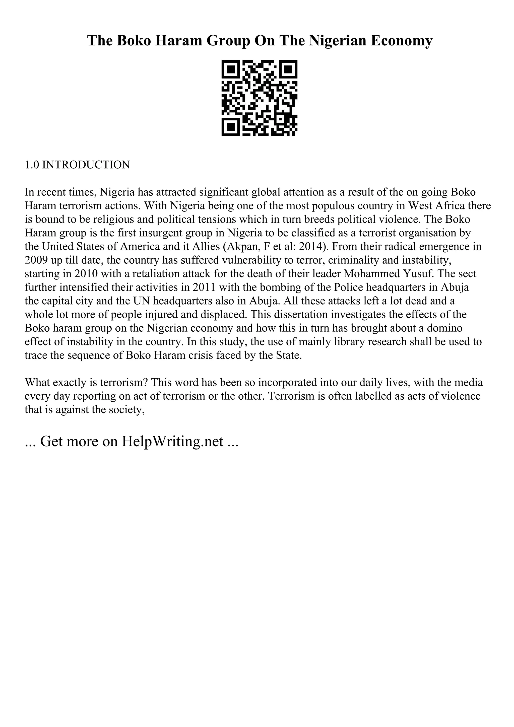 The Boko Haram Group On The Nigerian Economy
1.0 INTRODUCTION
In recent times, Nigeria has attracted significant global attention as a result of the on going Boko
Haram terrorism actions. With Nigeria being one of the most populous country in West Africa there
is bound to be religious and political tensions which in turn breeds political violence. The Boko
Haram group is the first insurgent group in Nigeria to be classified as a terrorist organisation by
the United States of America and it Allies (Akpan, F et al: 2014). From their radical emergence in
2009 up till date, the country has suffered vulnerability to terror, criminality and instability,
starting in 2010 with a retaliation attack for the death of their leader Mohammed Yusuf. The sect
further intensified their activities in 2011 with the bombing of the Police headquarters in Abuja
the capital city and the UN headquarters also in Abuja. All these attacks left a lot dead and a
whole lot more of people injured and displaced. This dissertation investigates the effects of the
Boko haram group on the Nigerian economy and how this in turn has brought about a domino
effect of instability in the country. In this study, the use of mainly library research shall be used to
trace the sequence of Boko Haram crisis faced by the State.
What exactly is terrorism? This word has been so incorporated into our daily lives, with the media
every day reporting on act of terrorism or the other. Terrorism is often labelled as acts of violence
that is against the society,
... Get more on HelpWriting.net ...
 