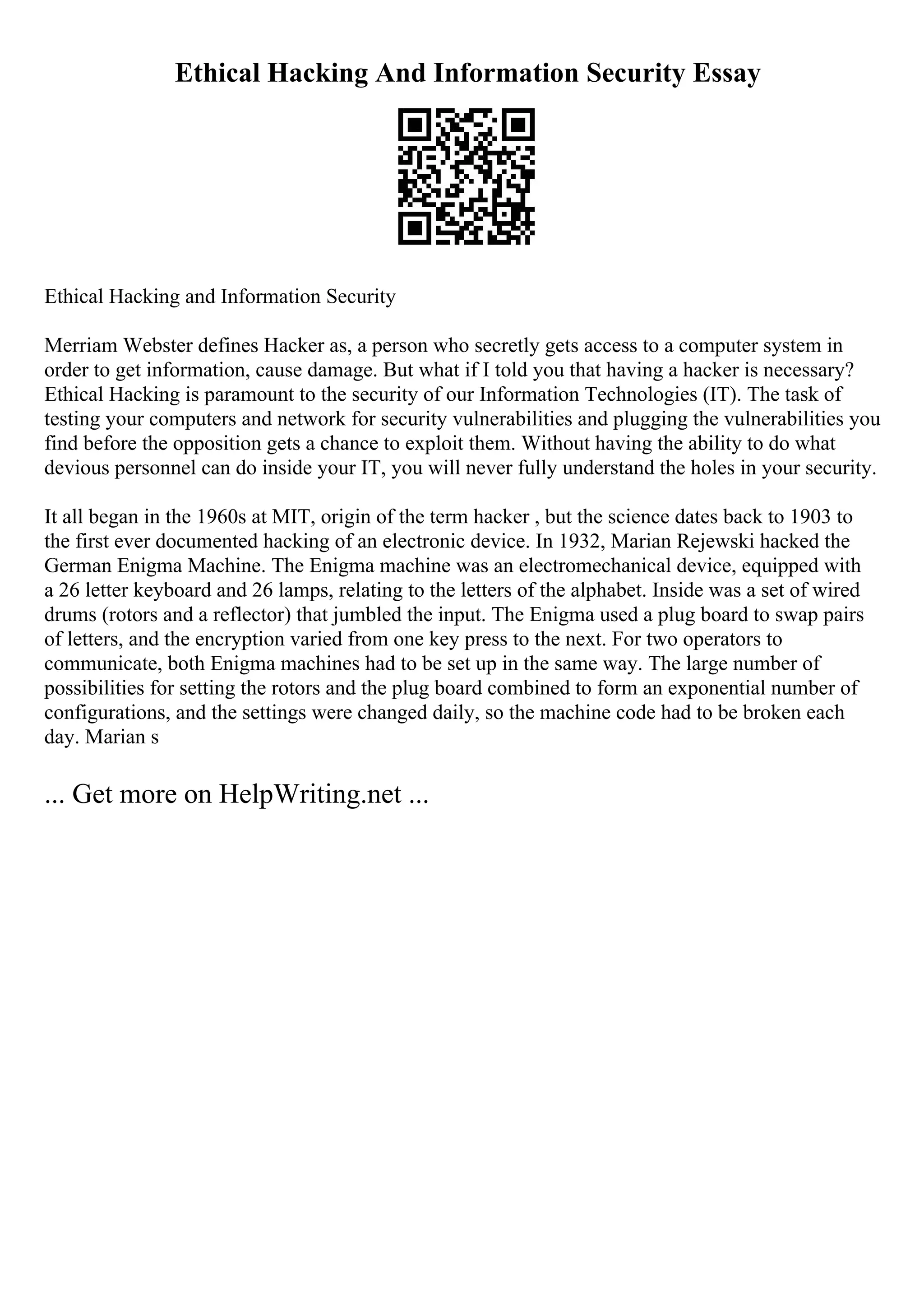 Ethical Hacking And Information Security Essay
Ethical Hacking and Information Security
Merriam Webster defines Hacker as, a person who secretly gets access to a computer system in
order to get information, cause damage. But what if I told you that having a hacker is necessary?
Ethical Hacking is paramount to the security of our Information Technologies (IT). The task of
testing your computers and network for security vulnerabilities and plugging the vulnerabilities you
find before the opposition gets a chance to exploit them. Without having the ability to do what
devious personnel can do inside your IT, you will never fully understand the holes in your security.
It all began in the 1960s at MIT, origin of the term hacker , but the science dates back to 1903 to
the first ever documented hacking of an electronic device. In 1932, Marian Rejewski hacked the
German Enigma Machine. The Enigma machine was an electromechanical device, equipped with
a 26 letter keyboard and 26 lamps, relating to the letters of the alphabet. Inside was a set of wired
drums (rotors and a reflector) that jumbled the input. The Enigma used a plug board to swap pairs
of letters, and the encryption varied from one key press to the next. For two operators to
communicate, both Enigma machines had to be set up in the same way. The large number of
possibilities for setting the rotors and the plug board combined to form an exponential number of
configurations, and the settings were changed daily, so the machine code had to be broken each
day. Marian s
... Get more on HelpWriting.net ...
 