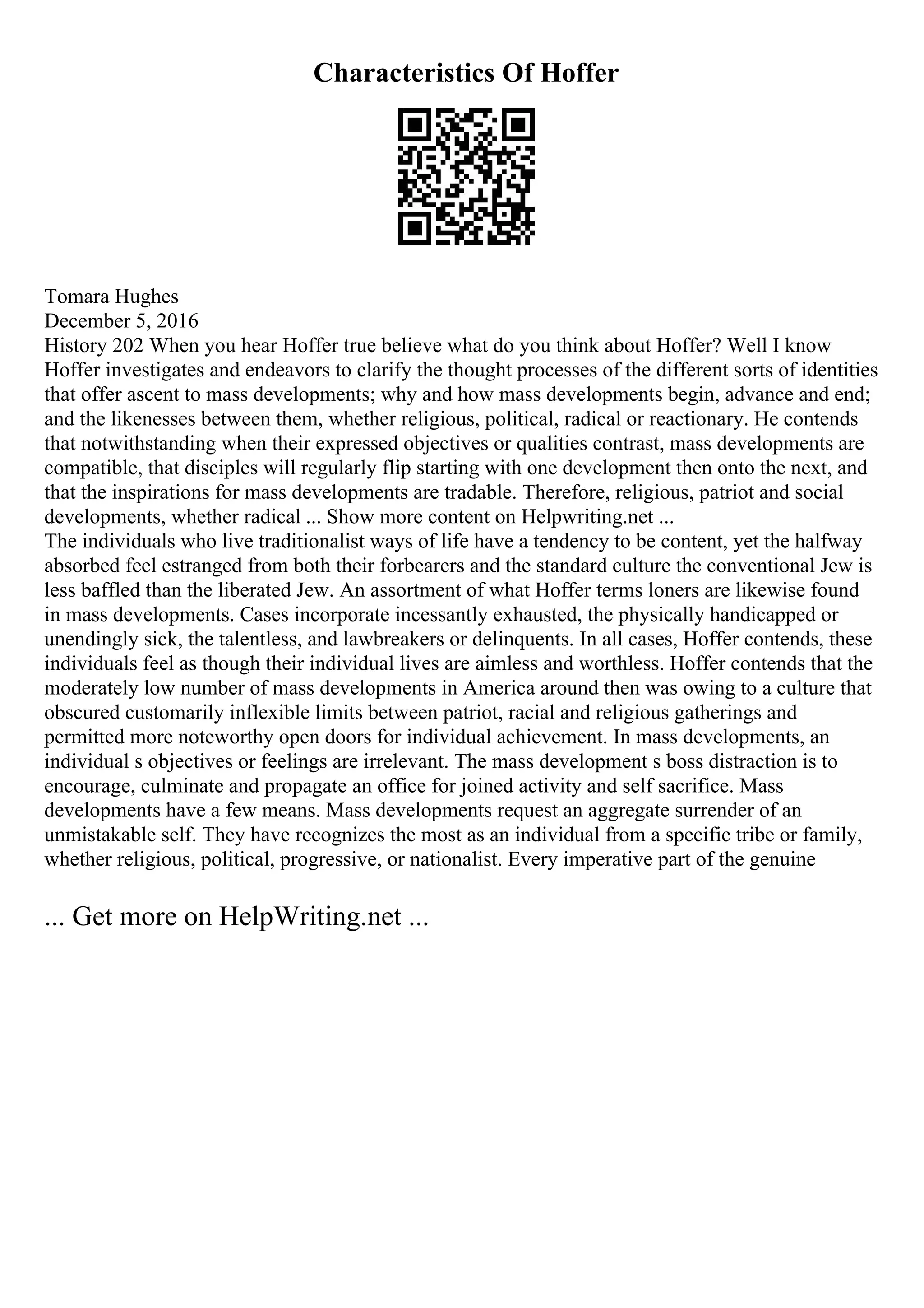 Characteristics Of Hoffer
Tomara Hughes
December 5, 2016
History 202 When you hear Hoffer true believe what do you think about Hoffer? Well I know
Hoffer investigates and endeavors to clarify the thought processes of the different sorts of identities
that offer ascent to mass developments; why and how mass developments begin, advance and end;
and the likenesses between them, whether religious, political, radical or reactionary. He contends
that notwithstanding when their expressed objectives or qualities contrast, mass developments are
compatible, that disciples will regularly flip starting with one development then onto the next, and
that the inspirations for mass developments are tradable. Therefore, religious, patriot and social
developments, whether radical ... Show more content on Helpwriting.net ...
The individuals who live traditionalist ways of life have a tendency to be content, yet the halfway
absorbed feel estranged from both their forbearers and the standard culture the conventional Jew is
less baffled than the liberated Jew. An assortment of what Hoffer terms loners are likewise found
in mass developments. Cases incorporate incessantly exhausted, the physically handicapped or
unendingly sick, the talentless, and lawbreakers or delinquents. In all cases, Hoffer contends, these
individuals feel as though their individual lives are aimless and worthless. Hoffer contends that the
moderately low number of mass developments in America around then was owing to a culture that
obscured customarily inflexible limits between patriot, racial and religious gatherings and
permitted more noteworthy open doors for individual achievement. In mass developments, an
individual s objectives or feelings are irrelevant. The mass development s boss distraction is to
encourage, culminate and propagate an office for joined activity and self sacrifice. Mass
developments have a few means. Mass developments request an aggregate surrender of an
unmistakable self. They have recognizes the most as an individual from a specific tribe or family,
whether religious, political, progressive, or nationalist. Every imperative part of the genuine
... Get more on HelpWriting.net ...
 