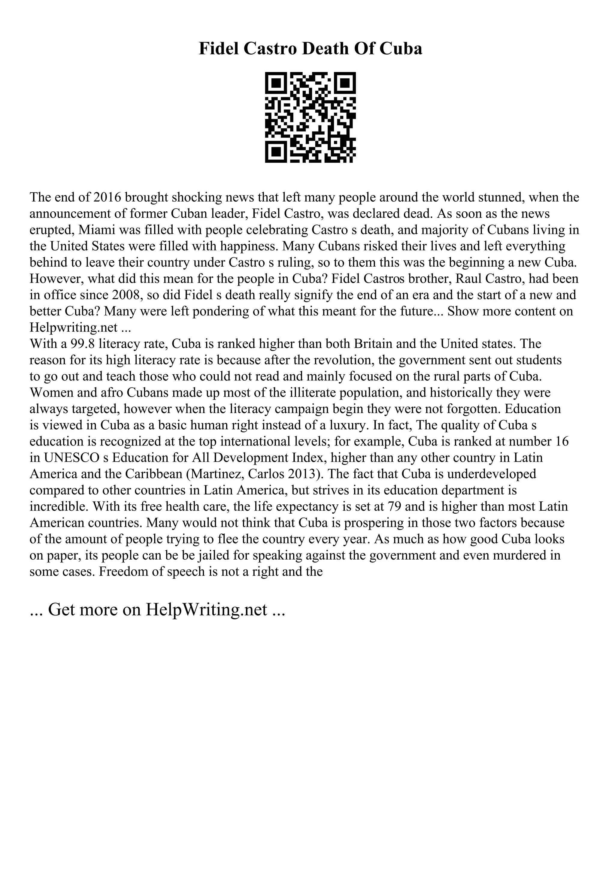 Fidel Castro Death Of Cuba
The end of 2016 brought shocking news that left many people around the world stunned, when the
announcement of former Cuban leader, Fidel Castro, was declared dead. As soon as the news
erupted, Miami was filled with people celebrating Castro s death, and majority of Cubans living in
the United States were filled with happiness. Many Cubans risked their lives and left everything
behind to leave their country under Castro s ruling, so to them this was the beginning a new Cuba.
However, what did this mean for the people in Cuba? Fidel Castros brother, Raul Castro, had been
in office since 2008, so did Fidel s death really signify the end of an era and the start of a new and
better Cuba? Many were left pondering of what this meant for the future... Show more content on
Helpwriting.net ...
With a 99.8 literacy rate, Cuba is ranked higher than both Britain and the United states. The
reason for its high literacy rate is because after the revolution, the government sent out students
to go out and teach those who could not read and mainly focused on the rural parts of Cuba.
Women and afro Cubans made up most of the illiterate population, and historically they were
always targeted, however when the literacy campaign begin they were not forgotten. Education
is viewed in Cuba as a basic human right instead of a luxury. In fact, The quality of Cuba s
education is recognized at the top international levels; for example, Cuba is ranked at number 16
in UNESCO s Education for All Development Index, higher than any other country in Latin
America and the Caribbean (Martinez, Carlos 2013). The fact that Cuba is underdeveloped
compared to other countries in Latin America, but strives in its education department is
incredible. With its free health care, the life expectancy is set at 79 and is higher than most Latin
American countries. Many would not think that Cuba is prospering in those two factors because
of the amount of people trying to flee the country every year. As much as how good Cuba looks
on paper, its people can be be jailed for speaking against the government and even murdered in
some cases. Freedom of speech is not a right and the
... Get more on HelpWriting.net ...
 