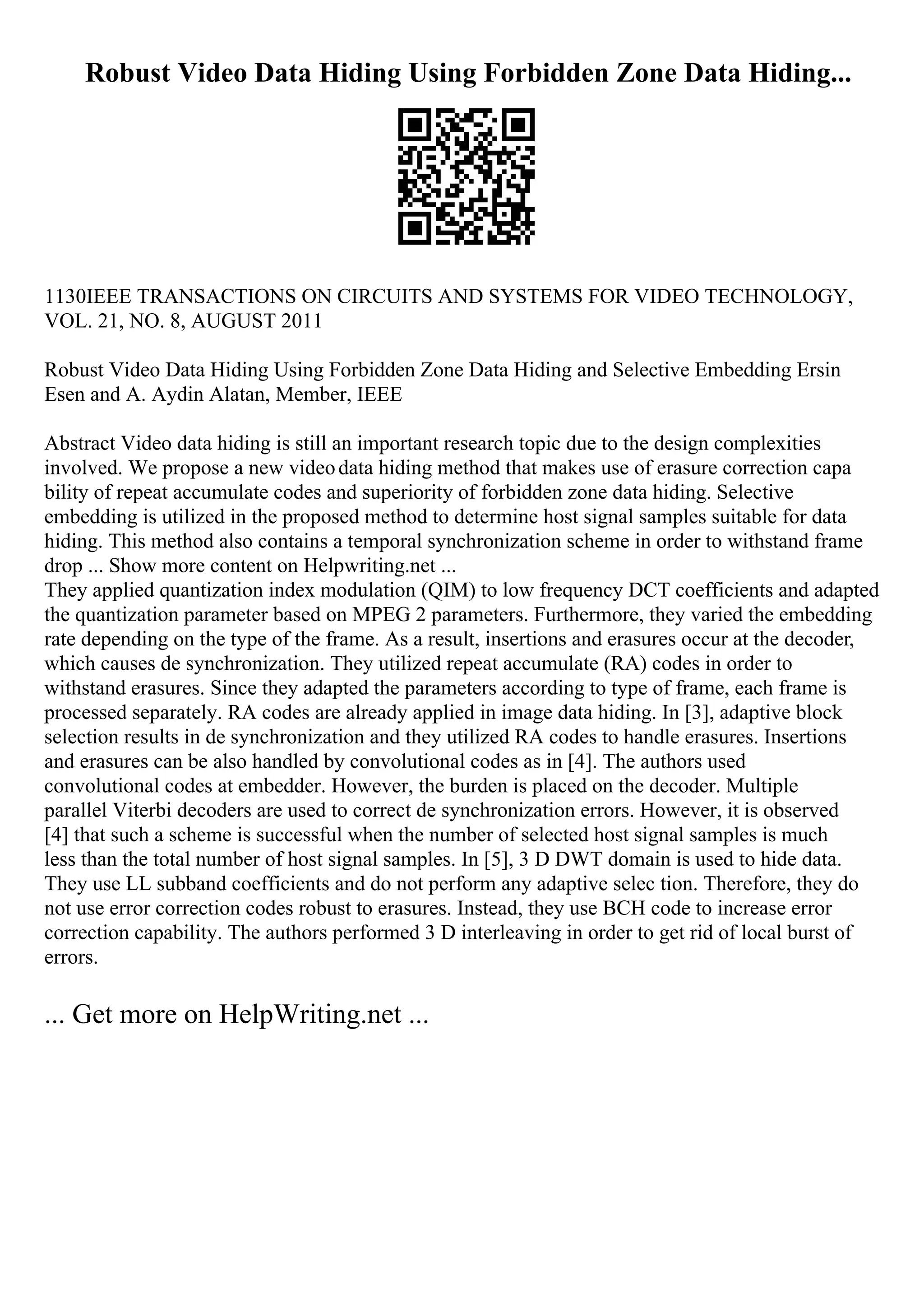 Robust Video Data Hiding Using Forbidden Zone Data Hiding...
1130IEEE TRANSACTIONS ON CIRCUITS AND SYSTEMS FOR VIDEO TECHNOLOGY,
VOL. 21, NO. 8, AUGUST 2011
Robust Video Data Hiding Using Forbidden Zone Data Hiding and Selective Embedding Ersin
Esen and A. Aydin Alatan, Member, IEEE
Abstract Video data hiding is still an important research topic due to the design complexities
involved. We propose a new videodata hiding method that makes use of erasure correction capa
bility of repeat accumulate codes and superiority of forbidden zone data hiding. Selective
embedding is utilized in the proposed method to determine host signal samples suitable for data
hiding. This method also contains a temporal synchronization scheme in order to withstand frame
drop ... Show more content on Helpwriting.net ...
They applied quantization index modulation (QIM) to low frequency DCT coefficients and adapted
the quantization parameter based on MPEG 2 parameters. Furthermore, they varied the embedding
rate depending on the type of the frame. As a result, insertions and erasures occur at the decoder,
which causes de synchronization. They utilized repeat accumulate (RA) codes in order to
withstand erasures. Since they adapted the parameters according to type of frame, each frame is
processed separately. RA codes are already applied in image data hiding. In [3], adaptive block
selection results in de synchronization and they utilized RA codes to handle erasures. Insertions
and erasures can be also handled by convolutional codes as in [4]. The authors used
convolutional codes at embedder. However, the burden is placed on the decoder. Multiple
parallel Viterbi decoders are used to correct de synchronization errors. However, it is observed
[4] that such a scheme is successful when the number of selected host signal samples is much
less than the total number of host signal samples. In [5], 3 D DWT domain is used to hide data.
They use LL subband coefficients and do not perform any adaptive selec tion. Therefore, they do
not use error correction codes robust to erasures. Instead, they use BCH code to increase error
correction capability. The authors performed 3 D interleaving in order to get rid of local burst of
errors.
... Get more on HelpWriting.net ...
 