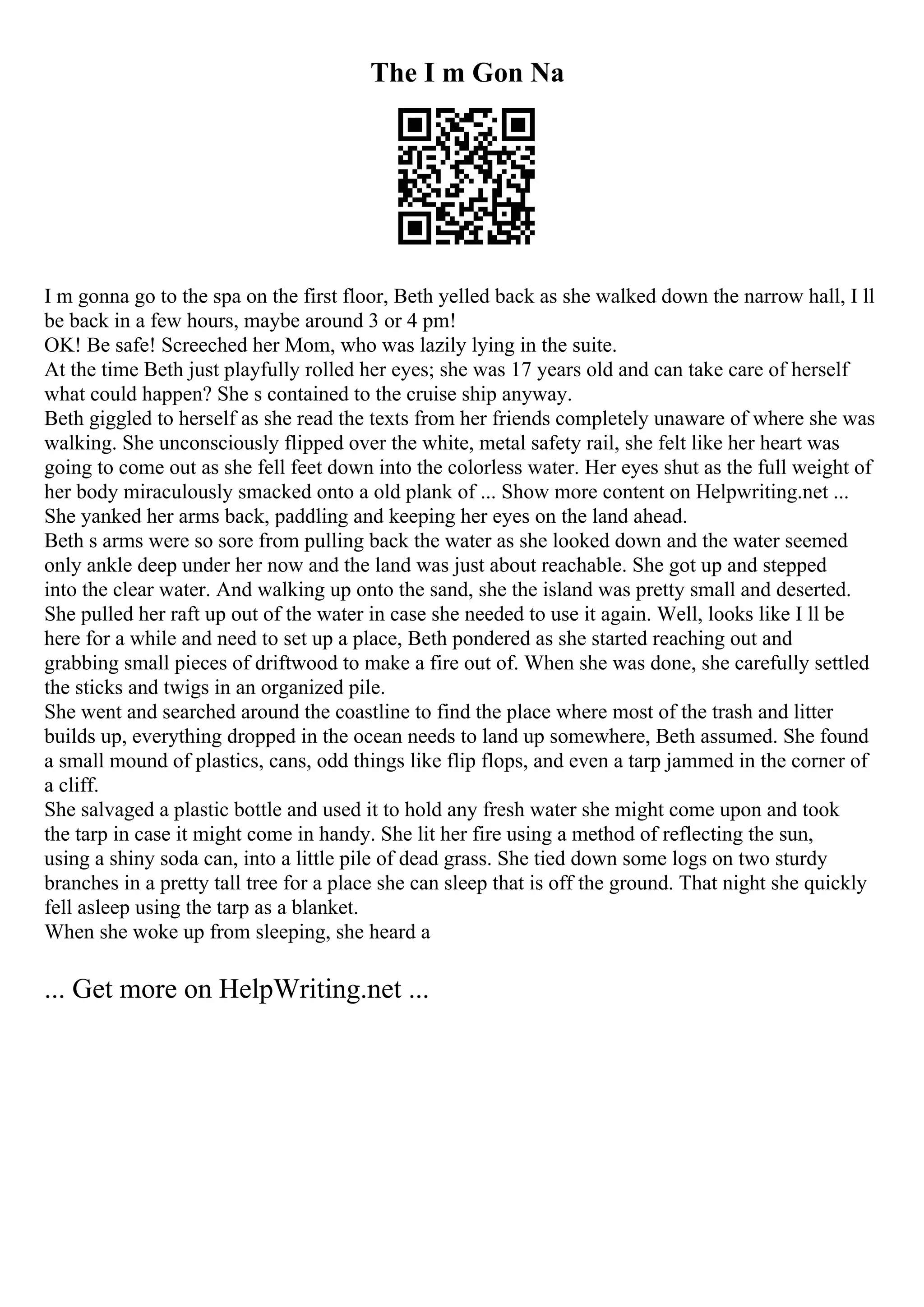 The I m Gon Na
I m gonna go to the spa on the first floor, Beth yelled back as she walked down the narrow hall, I ll
be back in a few hours, maybe around 3 or 4 pm!
OK! Be safe! Screeched her Mom, who was lazily lying in the suite.
At the time Beth just playfully rolled her eyes; she was 17 years old and can take care of herself
what could happen? She s contained to the cruise ship anyway.
Beth giggled to herself as she read the texts from her friends completely unaware of where she was
walking. She unconsciously flipped over the white, metal safety rail, she felt like her heart was
going to come out as she fell feet down into the colorless water. Her eyes shut as the full weight of
her body miraculously smacked onto a old plank of ... Show more content on Helpwriting.net ...
She yanked her arms back, paddling and keeping her eyes on the land ahead.
Beth s arms were so sore from pulling back the water as she looked down and the water seemed
only ankle deep under her now and the land was just about reachable. She got up and stepped
into the clear water. And walking up onto the sand, she the island was pretty small and deserted.
She pulled her raft up out of the water in case she needed to use it again. Well, looks like I ll be
here for a while and need to set up a place, Beth pondered as she started reaching out and
grabbing small pieces of driftwood to make a fire out of. When she was done, she carefully settled
the sticks and twigs in an organized pile.
She went and searched around the coastline to find the place where most of the trash and litter
builds up, everything dropped in the ocean needs to land up somewhere, Beth assumed. She found
a small mound of plastics, cans, odd things like flip flops, and even a tarp jammed in the corner of
a cliff.
She salvaged a plastic bottle and used it to hold any fresh water she might come upon and took
the tarp in case it might come in handy. She lit her fire using a method of reflecting the sun,
using a shiny soda can, into a little pile of dead grass. She tied down some logs on two sturdy
branches in a pretty tall tree for a place she can sleep that is off the ground. That night she quickly
fell asleep using the tarp as a blanket.
When she woke up from sleeping, she heard a
... Get more on HelpWriting.net ...
 