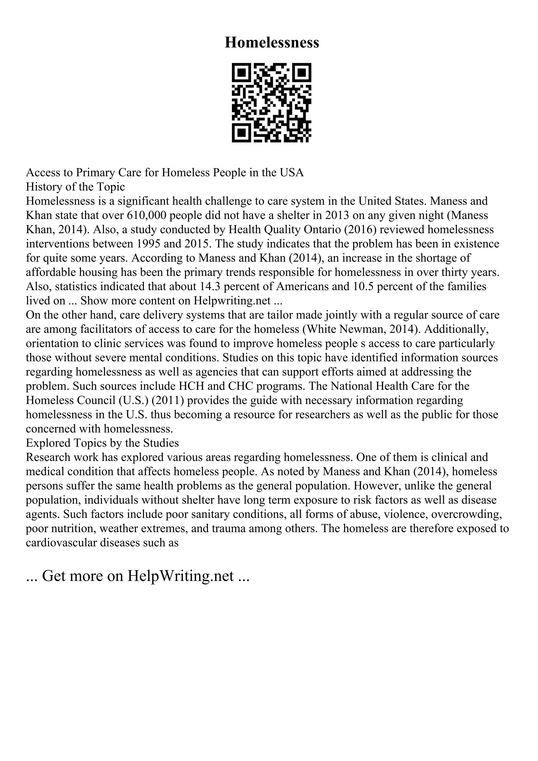 Homelessness
Access to Primary Care for Homeless People in the USA
History of the Topic
Homelessness is a significant health challenge to care system in the United States. Maness and
Khan state that over 610,000 people did not have a shelter in 2013 on any given night (Maness
Khan, 2014). Also, a study conducted by Health Quality Ontario (2016) reviewed homelessness
interventions between 1995 and 2015. The study indicates that the problem has been in existence
for quite some years. According to Maness and Khan (2014), an increase in the shortage of
affordable housing has been the primary trends responsible for homelessness in over thirty years.
Also, statistics indicated that about 14.3 percent of Americans and 10.5 percent of the families
lived on ... Show more content on Helpwriting.net ...
On the other hand, care delivery systems that are tailor made jointly with a regular source of care
are among facilitators of access to care for the homeless (White Newman, 2014). Additionally,
orientation to clinic services was found to improve homeless people s access to care particularly
those without severe mental conditions. Studies on this topic have identified information sources
regarding homelessness as well as agencies that can support efforts aimed at addressing the
problem. Such sources include HCH and CHC programs. The National Health Care for the
Homeless Council (U.S.) (2011) provides the guide with necessary information regarding
homelessness in the U.S. thus becoming a resource for researchers as well as the public for those
concerned with homelessness.
Explored Topics by the Studies
Research work has explored various areas regarding homelessness. One of them is clinical and
medical condition that affects homeless people. As noted by Maness and Khan (2014), homeless
persons suffer the same health problems as the general population. However, unlike the general
population, individuals without shelter have long term exposure to risk factors as well as disease
agents. Such factors include poor sanitary conditions, all forms of abuse, violence, overcrowding,
poor nutrition, weather extremes, and trauma among others. The homeless are therefore exposed to
cardiovascular diseases such as
... Get more on HelpWriting.net ...
 