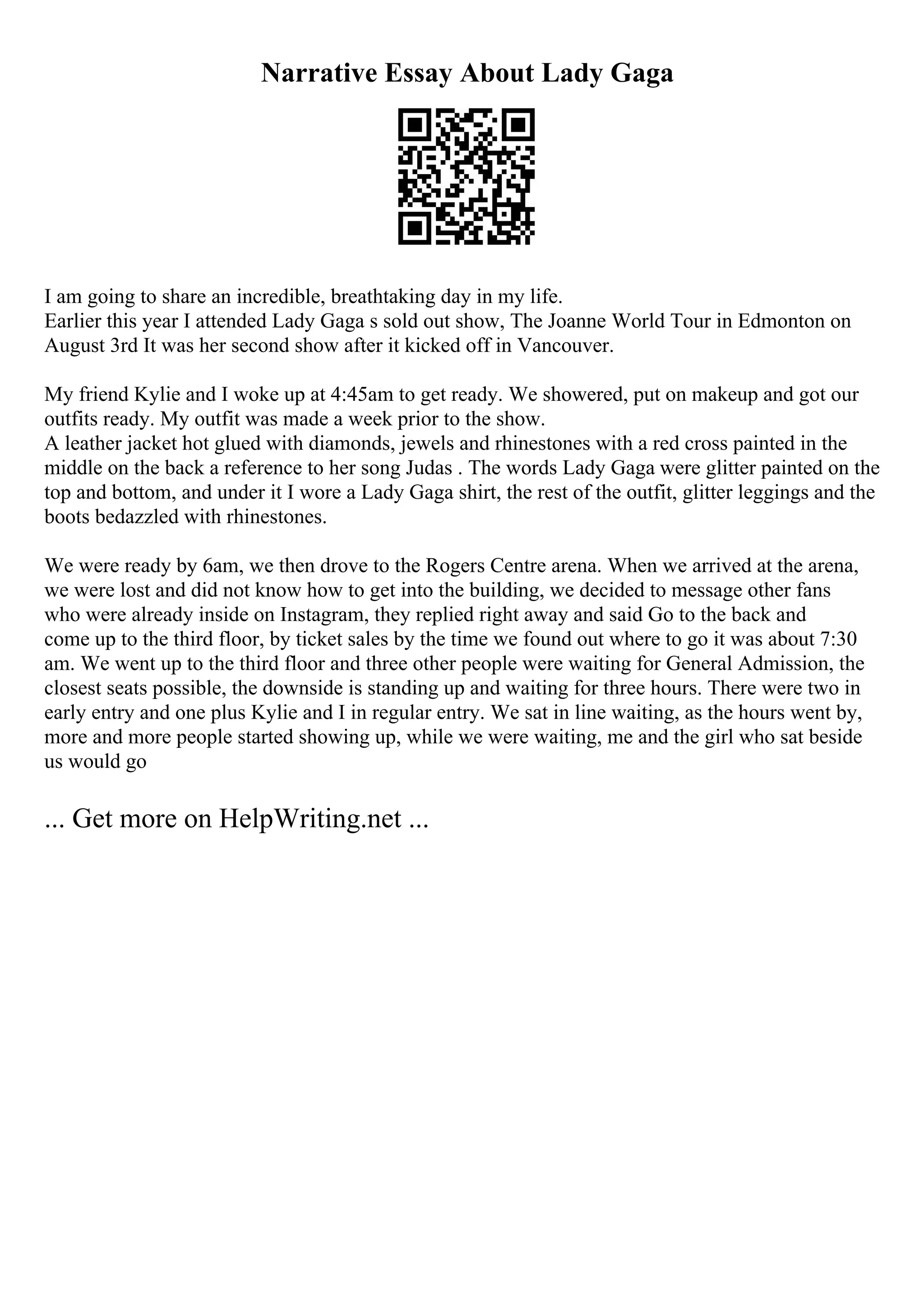 Narrative Essay About Lady Gaga
I am going to share an incredible, breathtaking day in my life.
Earlier this year I attended Lady Gaga s sold out show, The Joanne World Tour in Edmonton on
August 3rd It was her second show after it kicked off in Vancouver.
My friend Kylie and I woke up at 4:45am to get ready. We showered, put on makeup and got our
outfits ready. My outfit was made a week prior to the show.
A leather jacket hot glued with diamonds, jewels and rhinestones with a red cross painted in the
middle on the back a reference to her song Judas . The words Lady Gaga were glitter painted on the
top and bottom, and under it I wore a Lady Gaga shirt, the rest of the outfit, glitter leggings and the
boots bedazzled with rhinestones.
We were ready by 6am, we then drove to the Rogers Centre arena. When we arrived at the arena,
we were lost and did not know how to get into the building, we decided to message other fans
who were already inside on Instagram, they replied right away and said Go to the back and
come up to the third floor, by ticket sales by the time we found out where to go it was about 7:30
am. We went up to the third floor and three other people were waiting for General Admission, the
closest seats possible, the downside is standing up and waiting for three hours. There were two in
early entry and one plus Kylie and I in regular entry. We sat in line waiting, as the hours went by,
more and more people started showing up, while we were waiting, me and the girl who sat beside
us would go
... Get more on HelpWriting.net ...
 