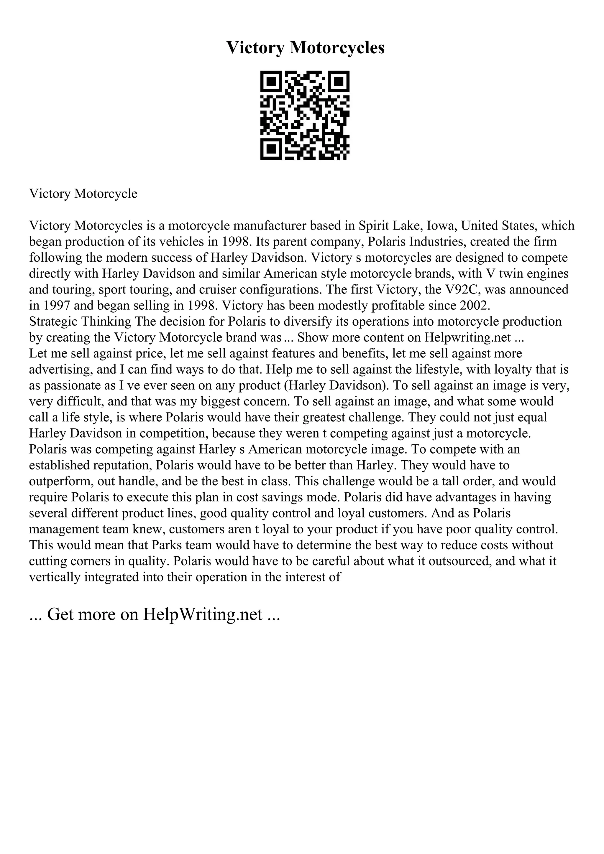 Victory Motorcycles
Victory Motorcycle
Victory Motorcycles is a motorcycle manufacturer based in Spirit Lake, Iowa, United States, which
began production of its vehicles in 1998. Its parent company, Polaris Industries, created the firm
following the modern success of Harley Davidson. Victory s motorcycles are designed to compete
directly with Harley Davidson and similar American style motorcycle brands, with V twin engines
and touring, sport touring, and cruiser configurations. The first Victory, the V92C, was announced
in 1997 and began selling in 1998. Victory has been modestly profitable since 2002.
Strategic Thinking The decision for Polaris to diversify its operations into motorcycle production
by creating the Victory Motorcycle brand was... Show more content on Helpwriting.net ...
Let me sell against price, let me sell against features and benefits, let me sell against more
advertising, and I can find ways to do that. Help me to sell against the lifestyle, with loyalty that is
as passionate as I ve ever seen on any product (Harley Davidson). To sell against an image is very,
very difficult, and that was my biggest concern. To sell against an image, and what some would
call a life style, is where Polaris would have their greatest challenge. They could not just equal
Harley Davidson in competition, because they weren t competing against just a motorcycle.
Polaris was competing against Harley s American motorcycle image. To compete with an
established reputation, Polaris would have to be better than Harley. They would have to
outperform, out handle, and be the best in class. This challenge would be a tall order, and would
require Polaris to execute this plan in cost savings mode. Polaris did have advantages in having
several different product lines, good quality control and loyal customers. And as Polaris
management team knew, customers aren t loyal to your product if you have poor quality control.
This would mean that Parks team would have to determine the best way to reduce costs without
cutting corners in quality. Polaris would have to be careful about what it outsourced, and what it
vertically integrated into their operation in the interest of
... Get more on HelpWriting.net ...
 