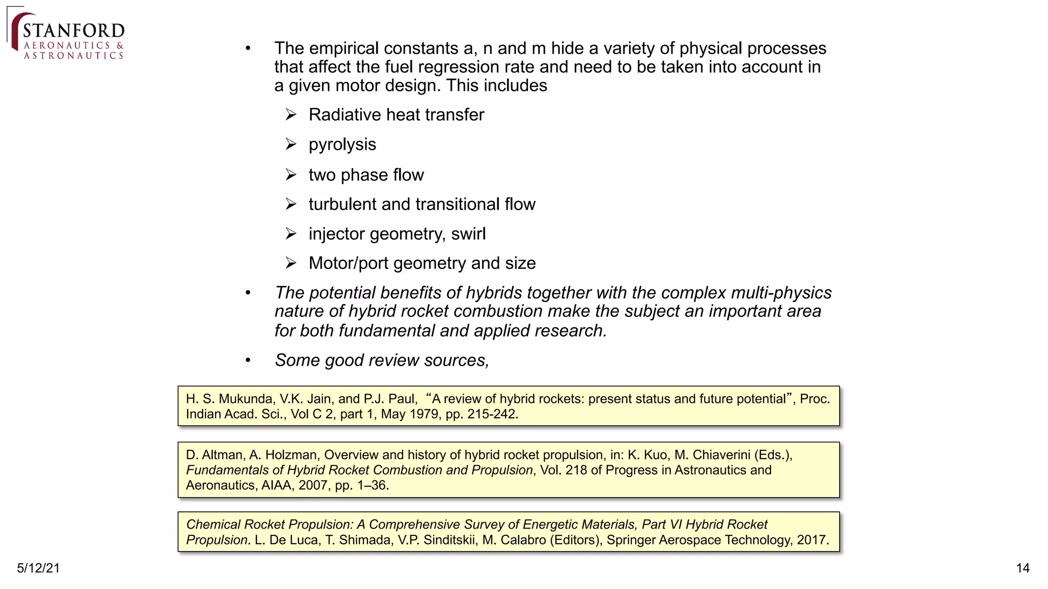 14
5/12/21
• The empirical constants a, n and m hide a variety of physical processes
that affect the fuel regression rate and need to be taken into account in
a given motor design. This includes
! Radiative heat transfer
! pyrolysis
! two phase flow
! turbulent and transitional flow
! injector geometry, swirl
! Motor/port geometry and size
• The potential benefits of hybrids together with the complex multi-physics
nature of hybrid rocket combustion make the subject an important area
for both fundamental and applied research.
• Some good review sources,
D. Altman, A. Holzman, Overview and history of hybrid rocket propulsion, in: K. Kuo, M. Chiaverini (Eds.),
Fundamentals of Hybrid Rocket Combustion and Propulsion, Vol. 218 of Progress in Astronautics and
Aeronautics, AIAA, 2007, pp. 1–36.
Chemical Rocket Propulsion: A Comprehensive Survey of Energetic Materials, Part VI Hybrid Rocket
Propulsion. L. De Luca, T. Shimada, V.P. Sinditskii, M. Calabro (Editors), Springer Aerospace Technology, 2017.
H. S. Mukunda, V.K. Jain, and P.J. Paul, “A review of hybrid rockets: present status and future potential”, Proc.
Indian Acad. Sci., Vol C 2, part 1, May 1979, pp. 215-242.
 
