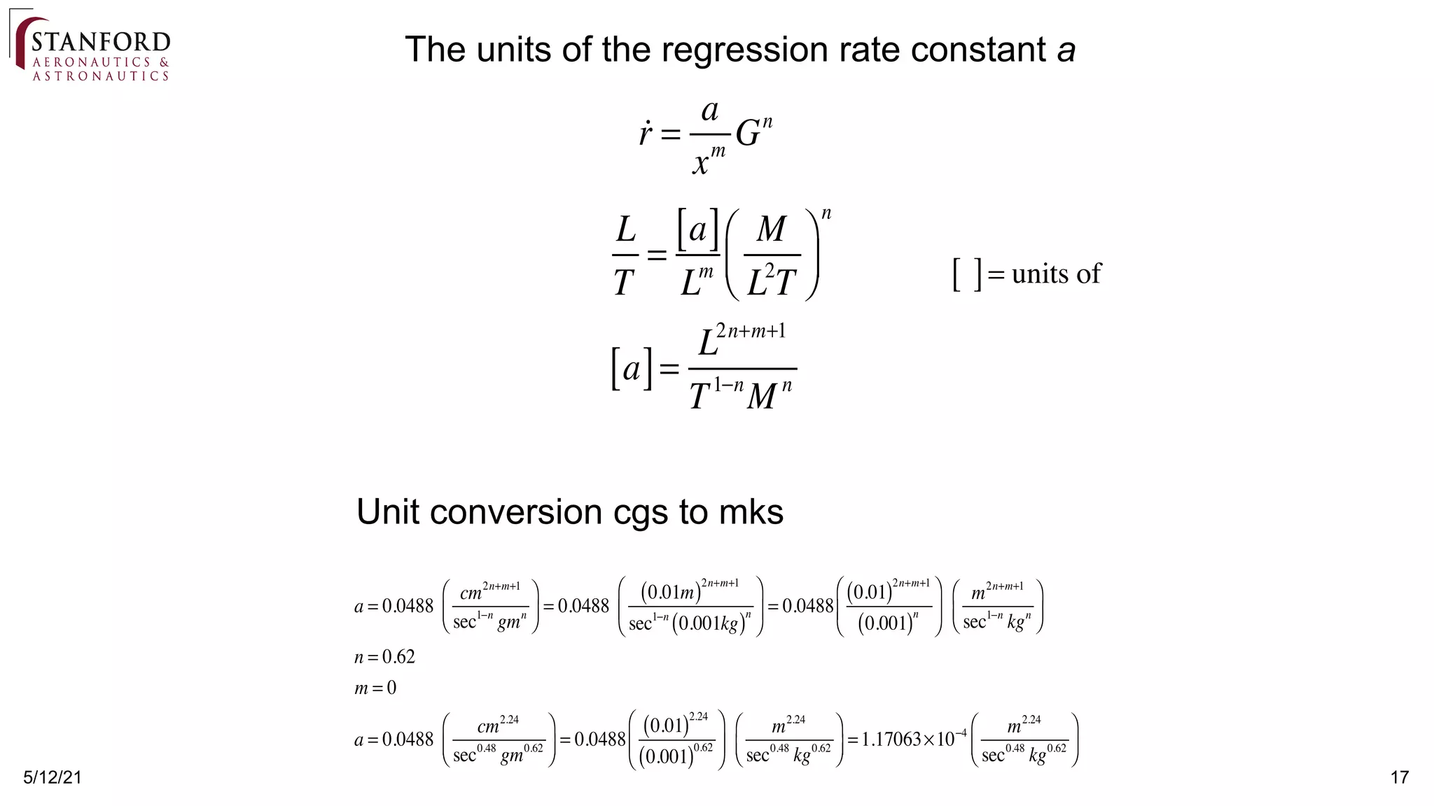 5/12/21 17
The units of the regression rate constant a

r =
a
xm
Gn
L
T
=
a
[ ]
Lm
M
L2
T
⎛
⎝
⎜
⎞
⎠
⎟
n
a
[ ]=
L2n+m+1
T1−n
M n
[ ]= units of
a = 0.0488
cm2n+m+1
sec1−n
gmn
⎛
⎝
⎜
⎞
⎠
⎟ = 0.0488
0.01m
( )2n+m+1
sec1−n
0.001kg
( )n
⎛
⎝
⎜
⎞
⎠
⎟ = 0.0488
0.01
( )2n+m+1
0.001
( )n
⎛
⎝
⎜
⎞
⎠
⎟
m2n+m+1
sec1−n
kgn
⎛
⎝
⎜
⎞
⎠
⎟
n = 0.62
m = 0
a = 0.0488
cm2.24
sec0.48
gm0.62
⎛
⎝
⎜
⎞
⎠
⎟ = 0.0488
0.01
( )2.24
0.001
( )0.62
⎛
⎝
⎜
⎞
⎠
⎟
m2.24
sec0.48
kg0.62
⎛
⎝
⎜
⎞
⎠
⎟ =1.17063×10−4 m2.24
sec0.48
kg0.62
⎛
⎝
⎜
⎞
⎠
⎟
Unit conversion cgs to mks
 