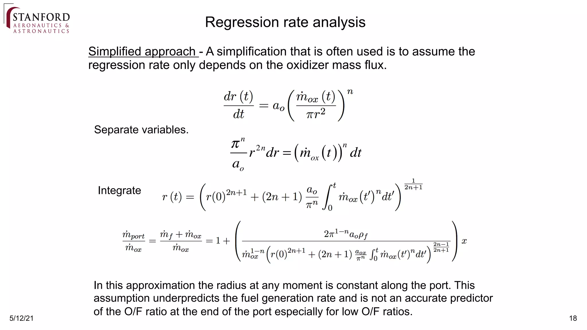 5/12/21 18
Separate variables.
πn
ao
r2n
dr = !
mox t
( )
( )
n
dt
Integrate
In this approximation the radius at any moment is constant along the port. This
assumption underpredicts the fuel generation rate and is not an accurate predictor
of the O/F ratio at the end of the port especially for low O/F ratios.
Simplified approach - A simplification that is often used is to assume the
regression rate only depends on the oxidizer mass flux.
Regression rate analysis
 
