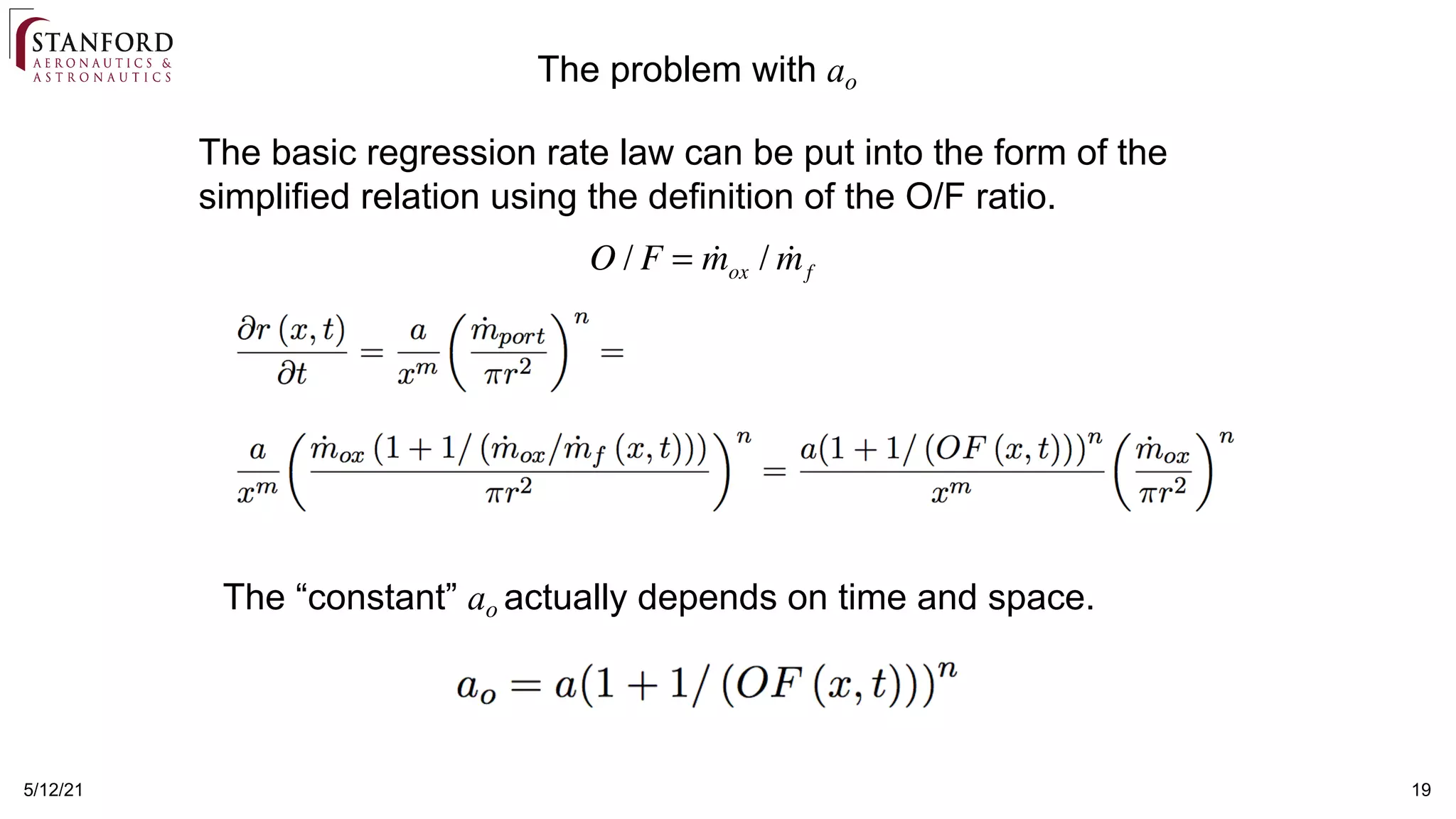 5/12/21 19
The basic regression rate law can be put into the form of the
simplified relation using the definition of the O/F ratio.
The problem with ao
O / F = !
mox / !
mf
The “constant” ao actually depends on time and space.
 