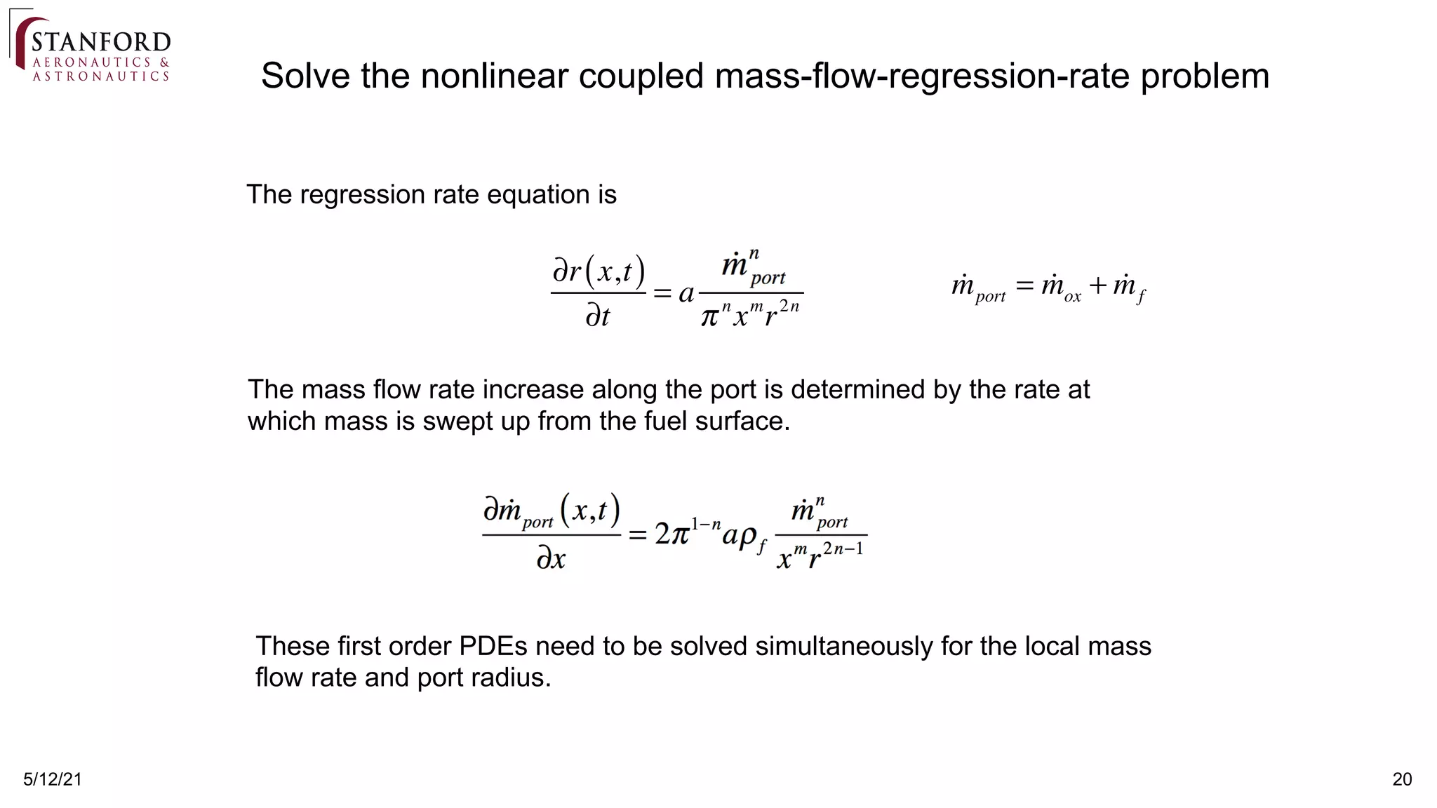 5/12/21 20
The regression rate equation is
The mass flow rate increase along the port is determined by the rate at
which mass is swept up from the fuel surface.
These first order PDEs need to be solved simultaneously for the local mass
flow rate and port radius.
Solve the nonlinear coupled mass-flow-regression-rate problem

mport = 
mox + 
mf
∂r x,t
( )
∂t
= a

mport
( )
n
π n
xm
r2n
 