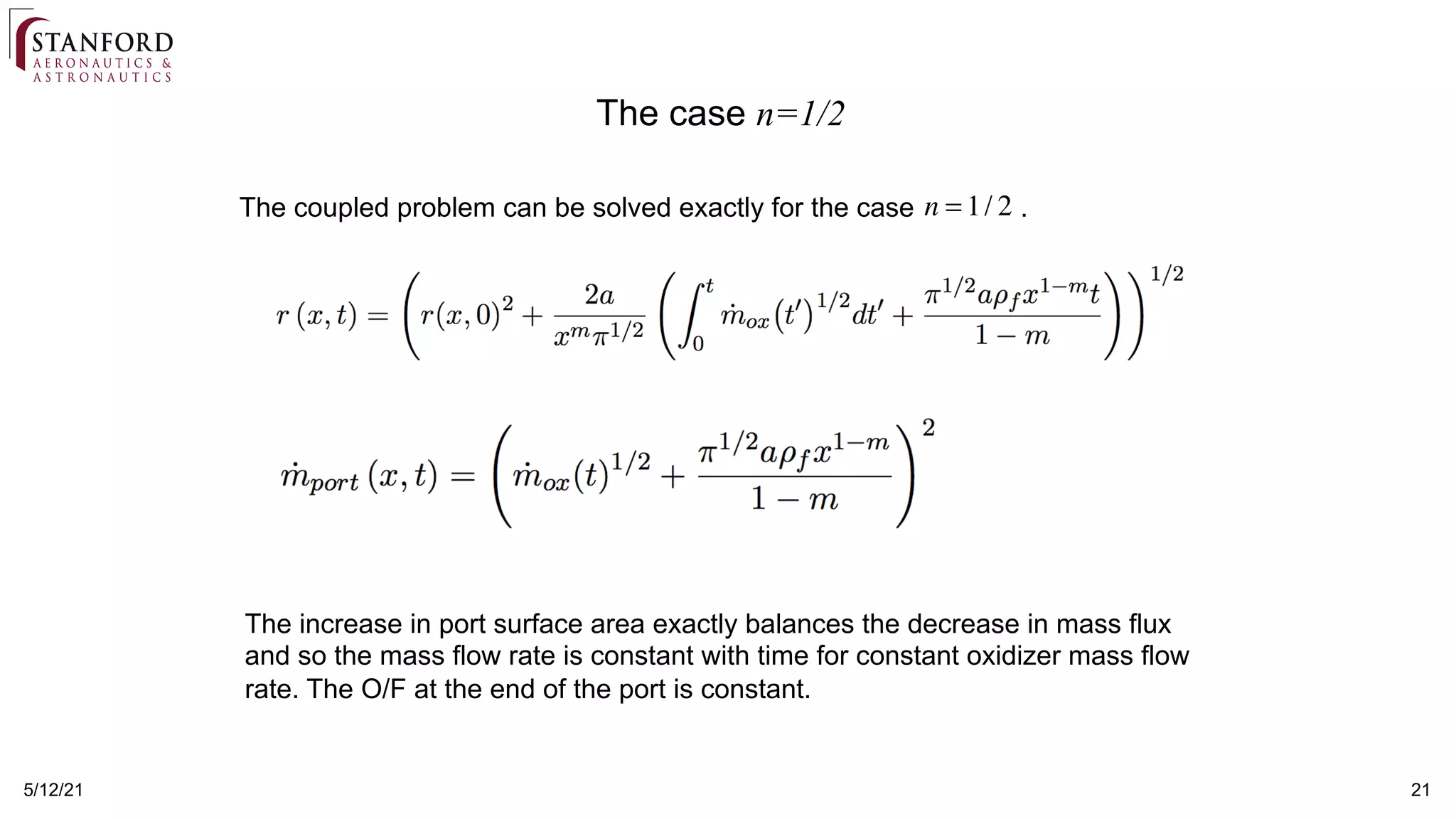 5/12/21 21
The coupled problem can be solved exactly for the case .
n = 1/ 2
The increase in port surface area exactly balances the decrease in mass flux
and so the mass flow rate is constant with time for constant oxidizer mass flow
rate. The O/F at the end of the port is constant.
The case n=1/2
 
