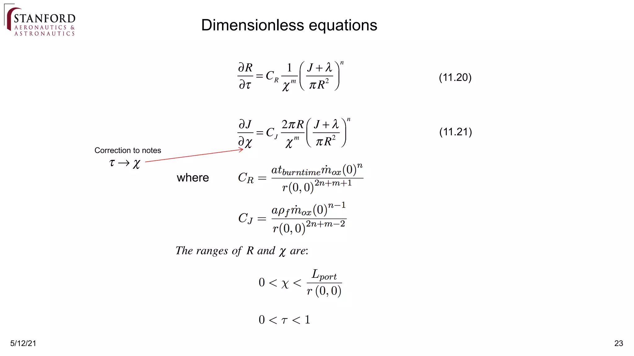 5/12/21 23
Dimensionless equations
where
∂R
∂τ
= CR
1
χm
J + λ
π R2
⎛
⎝
⎜
⎞
⎠
⎟
n
∂J
∂χ
= CJ
2π R
χm
J + λ
π R2
⎛
⎝
⎜
⎞
⎠
⎟
n
(11.20)
(11.21)
Correction to notes
τ → χ
The ranges of R and χ are:
 