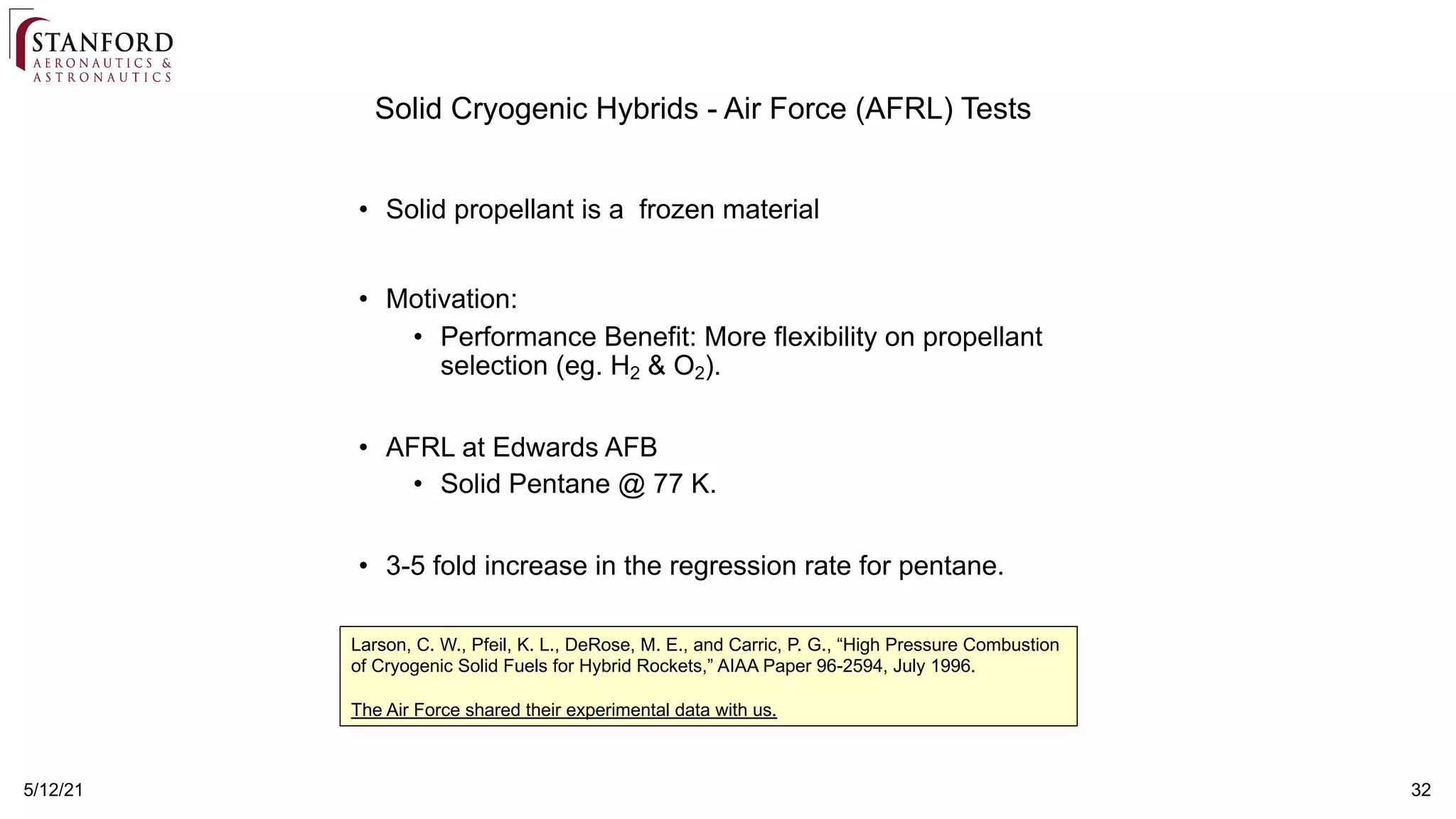 32
5/12/21
• Solid propellant is a frozen material
• Motivation:
• Performance Benefit: More flexibility on propellant
selection (eg. H2 & O2).
• AFRL at Edwards AFB
• Solid Pentane @ 77 K.
• 3-5 fold increase in the regression rate for pentane.
Solid Cryogenic Hybrids - Air Force (AFRL) Tests
Larson, C. W., Pfeil, K. L., DeRose, M. E., and Carric, P. G., “High Pressure Combustion
of Cryogenic Solid Fuels for Hybrid Rockets,” AIAA Paper 96-2594, July 1996.
The Air Force shared their experimental data with us.
 