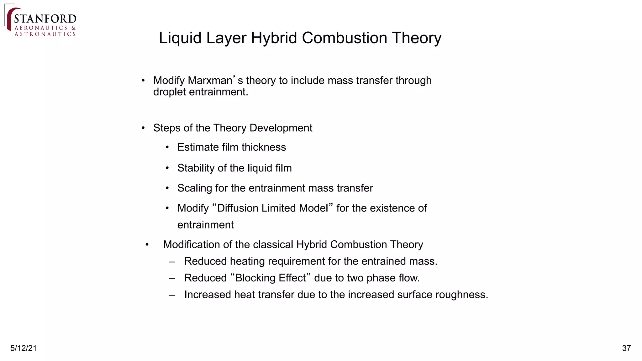 37
5/12/21
Liquid Layer Hybrid Combustion Theory
• Modify Marxman’s theory to include mass transfer through
droplet entrainment.
• Steps of the Theory Development
• Estimate film thickness
• Stability of the liquid film
• Scaling for the entrainment mass transfer
• Modify “Diffusion Limited Model” for the existence of
entrainment
• Modification of the classical Hybrid Combustion Theory
– Reduced heating requirement for the entrained mass.
– Reduced “Blocking Effect” due to two phase flow.
– Increased heat transfer due to the increased surface roughness.
 