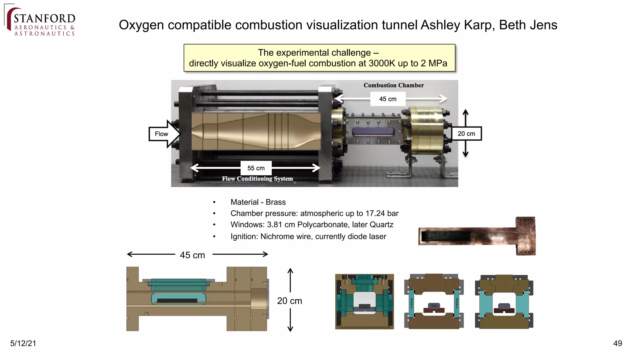 49
5/12/21
Oxygen compatible combustion visualization tunnel Ashley Karp, Beth Jens
45 cm
20 cm
• Material - Brass
• Chamber pressure: atmospheric up to 17.24 bar
• Windows: 3.81 cm Polycarbonate, later Quartz
• Ignition: Nichrome wire, currently diode laser
The experimental challenge –
directly visualize oxygen-fuel combustion at 3000K up to 2 MPa
 