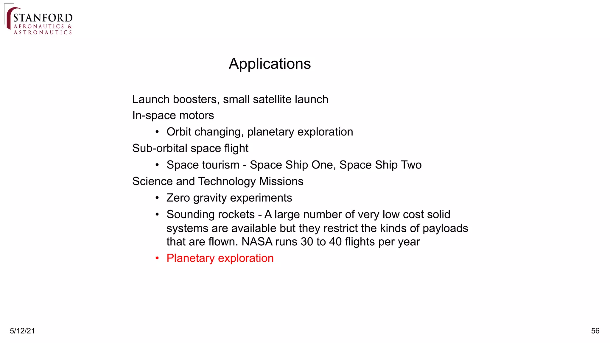 5/12/21 56
Applications
Launch boosters, small satellite launch
In-space motors
• Orbit changing, planetary exploration
Sub-orbital space flight
• Space tourism - Space Ship One, Space Ship Two
Science and Technology Missions
• Zero gravity experiments
• Sounding rockets - A large number of very low cost solid
systems are available but they restrict the kinds of payloads
that are flown. NASA runs 30 to 40 flights per year
• Planetary exploration
 
