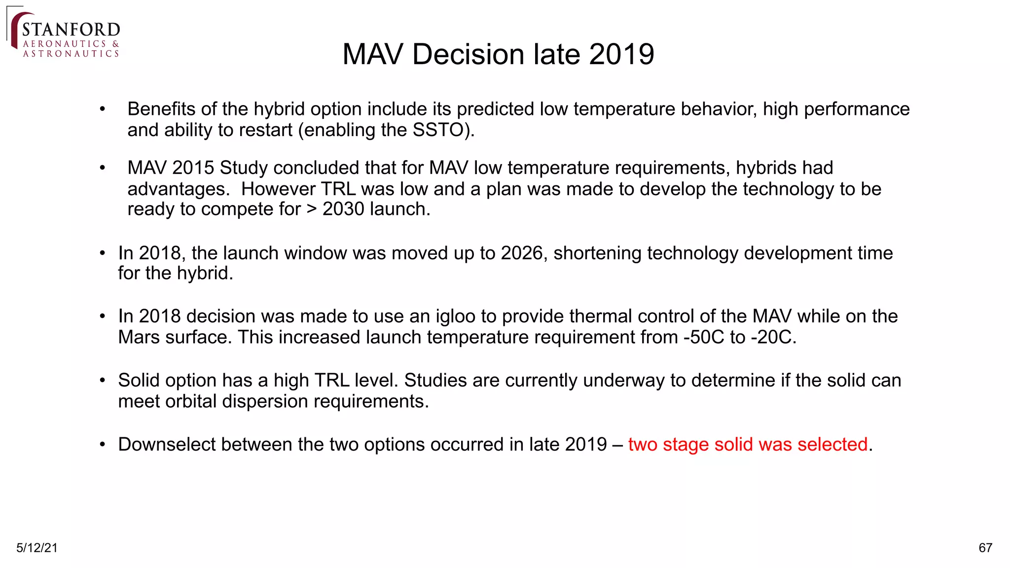 5/12/21 67
MAV Decision late 2019
• Benefits of the hybrid option include its predicted low temperature behavior, high performance
and ability to restart (enabling the SSTO).
• MAV 2015 Study concluded that for MAV low temperature requirements, hybrids had
advantages. However TRL was low and a plan was made to develop the technology to be
ready to compete for > 2030 launch.
• In 2018, the launch window was moved up to 2026, shortening technology development time
for the hybrid.
• In 2018 decision was made to use an igloo to provide thermal control of the MAV while on the
Mars surface. This increased launch temperature requirement from -50C to -20C.
• Solid option has a high TRL level. Studies are currently underway to determine if the solid can
meet orbital dispersion requirements.
• Downselect between the two options occurred in late 2019 – two stage solid was selected.
 
