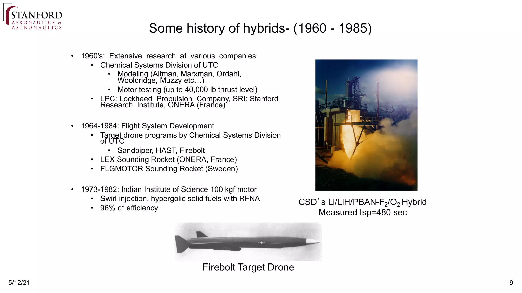 9
5/12/21
Some history of hybrids- (1960 - 1985)
• 1960's: Extensive research at various companies.
• Chemical Systems Division of UTC
• Modeling (Altman, Marxman, Ordahl,
Wooldridge, Muzzy etc…)
• Motor testing (up to 40,000 lb thrust level)
• LPC: Lockheed Propulsion Company, SRI: Stanford
Research Institute, ONERA (France)
• 1964-1984: Flight System Development
• Target drone programs by Chemical Systems Division
of UTC
• Sandpiper, HAST, Firebolt
• LEX Sounding Rocket (ONERA, France)
• FLGMOTOR Sounding Rocket (Sweden)
• 1973-1982: Indian Institute of Science 100 kgf motor
• Swirl injection, hypergolic solid fuels with RFNA
• 96% c* efficiency
CSD’s Li/LiH/PBAN-F2/O2 Hybrid
Measured Isp=480 sec
Firebolt Target Drone
 