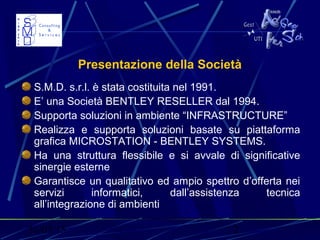 31/03/15 2
Presentazione della Società
S.M.D. s.r.l. è stata costituita nel 1991.
E’ una Società BENTLEY RESELLER dal 1994.
Supporta soluzioni in ambiente “INFRASTRUCTURE”
Realizza e supporta soluzioni basate su piattaforma
grafica MICROSTATION - BENTLEY SYSTEMS.
Ha una struttura flessibile e si avvale di significative
sinergie esterne
Garantisce un qualitativo ed ampio spettro d’offerta nei
servizi informatici, dall’assistenza tecnica
all’integrazione di ambienti
 
