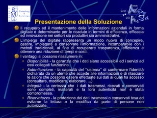 31/03/15 3
Presentazione della Soluzione
Il recupero ed il mantenimento delle informazioni aziendali in forma
digitale è determinante per le ricadute in termini di efficienza, efficacia
ed innovazione nei settori sia produttivi sia amministrativi.
L’impiego del digitale rappresenta un modo nuovo di concepire,
gestire, impiegare e conservare l’informazione, incomparabile con i
metodi tradizionali, al fine di recuperare trasparenza, efficienza e
ottenere una riduzione di tempi e costi.
I vantaggi si possono riassumere in:
o Disponibilità - la garanzia che i dati siano accessibili ed i servizi ad
essi collegati funzionino.
o Autenticazione - la capacità del “sistema” di confermare l'identità
dichiarata da un utente che accede alle informazioni e di rilasciare
le azioni che possono essere effettuate sui dati ai quali ha accesso
(consultare, modificare, elaborare, ...).
o Integrità - la certezza che i dati trasmessi, ricevuti o conservati
sono completi, inalterati e la loro autenticità non è stata
compromessa.
o Riservatezza - la protezione dei dati trasmessi o conservati tesa ad
evitarne la lettura e la modifica da parte di persone non
autorizzate.
 
