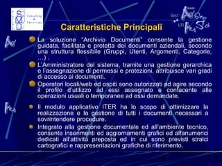 31/03/15 4
Caratteristiche Principali
La soluzione “Archivio Documenti” consente la gestione
guidata, facilitata e protetta dei documenti aziendali, secondo
una struttura flessibile (Gruppi, Utenti, Argomenti, Categorie,
…) .
L’Amministratore del sistema, tramite una gestione gerarchica
e l’assegnazione di permessi e protezioni, attribuisce vari gradi
di accesso ai documenti.
Operatori locali/web ed ospiti sono autorizzati ad agire secondo
il profilo d’utilizzo ad essi assegnato e confacente alle
operazioni usuali o temporanee ad essi demandate.
Il modulo applicativo ITER ha lo scopo di ottimizzare la
realizzazione e la gestione di tutti i documenti necessari a
sovrintendere procedure.
Integrato alla gestione documentale ed all’ambiente tecnico,
consente inserimenti ed aggiornamenti grafici ed alfanumerici
dedicati all’attività preposta ed in cui sono previsti stralci
cartografici e rappresentazioni grafiche di riferimento.
 