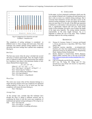 International Conference on Computing, Communication and Automation (ICCCA2016)
Fig 8: Comparison b/w Insertion sort and
CutShort + Insertion sort
The complexity of sorting technique is considered in
different cases i.e. best, average and worst cases. Since this
technique uses another optimal sorting method to sort the
sub-arrays and most sortings have optimal time complexity
O(n.log n).
Best Case:
The best case occurs when the array is divided into several
sub arrays of almost equal length. Thus, the length of input
array is reduced to dmax times and processing time reduces
by n log(dmax), here dmax is the maximum number of sub-
arrays obtained from original array.
n1 = n2 = n3 = n4 ….
where n1 + n2 + n3 + n4 + ….. = n
T(n) = O(n1.log n1 +n2.log n2 + n3.log n3 + ..)
T(n) = O( (n1.log n1) * dmax )
T(n) = O( (n/ dmax) log (n/dmax) * dmax)
T(n) = O( n log (n/dmax))
T(n) = O( n log (n) – n log (dmax))
Worst Case:
The worst case occurs when all the elements belongs to a
single sub-array and the worst case complexity for optimised
sorting method is O(n log n). So, in worst case, the time
complexity will remain the same O(nlog n).
T(n) = O(n.log n)
Average Case:
In the average case, consider that this technique have
divided the array in atleast d different sections and on
combining the factor d with the worst case complexity of
traditional and optimal sorting techniques of O( n.log n), we
find T(n) = O( n log n/d)
T(n) = O( n log (n) – n log(d) )
where d is number of resulting sub-arrays.
IV. CONCLUSION
In this paper, we have proposed a techniques which uses the
core concept of Bucket sort, Counting sort and Insertion sort
that is why we term it as a hybrid sorting technique. But it
overcome their limitations of time and space occurs in the
classical sorting techniques. It does not require the auxillary
array not more than 32 or 64 cells. If the BitCount operation
is defined as a sub-routine in the processors, the processing
time is significantly reduced and will give much better
results. In this technique, the motive was to reduce the length
of the input array logically. The sorting runtime increases
exponentially as the array length increases. So, it is
important to reduce the size of the array. Thus, CutShort
technique improves the sorting complexity
REFERENCES
[1] Thomas H. Coreman, Charles E. Leiserson and Ronald
L. Rivest, Introduction to Algorithms, MIT Press, Third
edition, 2009.
[2] Traditional insertion algorithm – en.wikipedia/wiki/
Insertion_sort, three lines implementation and five-lines
optimized version by Jon Bentley (1999), Programming
Pearls. Addison-Wesley Professional.
[3] Bender, Michael A; Farach-Colton, Martín; Mosteiro,
Miguel (2006), Insertion Sort is O(n log n) SUNYSB;
http://citeseerx.ist.psu.edu/viewdoc/summary?doi=10.1.
1.60.3758
[4] Link: en.wikipedia.org/wiki/Sorting_ algorihm
RCT Lee, SS Tseng, RC Chang and YT Tsai,
Introduction to the Design and Analysis of Algorithms,
Mc Graw Hill, 2005
 