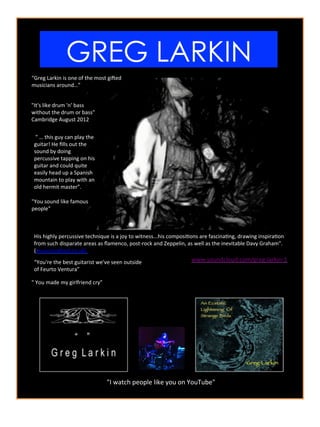 GREG LARKIN	
  
“Greg	
  Larkin	
  is	
  one	
  of	
  the	
  most	
  gi2ed	
  
musicians	
  around…”	
  
His	
  highly	
  percussive	
  technique	
  is	
  a	
  joy	
  to	
  witness...his	
  composiAons	
  are	
  fascinaAng,	
  drawing	
  inspiraAon	
  
from	
  such	
  disparate	
  areas	
  as	
  ﬂamenco,	
  post-­‐rock	
  and	
  Zeppelin,	
  as	
  well	
  as	
  the	
  inevitable	
  Davy	
  Graham".	
  	
  
(musicinoxford.co.uk)	
  	
  
	
  "	
  …	
  this	
  guy	
  can	
  play	
  the	
  
guitar!	
  He	
  ﬁlls	
  out	
  the	
  
sound	
  by	
  doing	
  
percussive	
  tapping	
  on	
  his	
  
guitar	
  and	
  could	
  quite	
  
easily	
  head	
  up	
  a	
  Spanish	
  
mountain	
  to	
  play	
  with	
  an	
  
old	
  hermit	
  master”.	
  
“You're	
  the	
  best	
  guitarist	
  we've	
  seen	
  outside	
  
of	
  Feurto	
  Ventura”	
  
"I	
  watch	
  people	
  like	
  you	
  on	
  YouTube"	
  
"You	
  sound	
  like	
  famous	
  
people"	
  
"	
  You	
  made	
  my	
  girlfriend	
  cry”	
  
"It's	
  like	
  drum	
  'n'	
  bass	
  
without	
  the	
  drum	
  or	
  bass"	
  
Cambridge	
  August	
  2012	
  
www.soundcloud.com/greg-­‐larkin-­‐1	
  
 