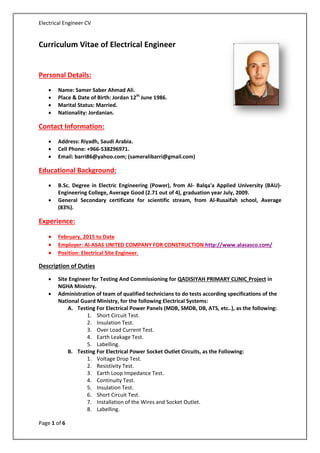 Electrical Engineer CV
Curriculum Vitae of Electrical Engineer
Personal Details:
• Name: Samer Saber Ahmad Ali.
• Place & Date of Birth: Jordan 12th
June 1986.
• Marital Status: Married.
• Nationality: Jordanian.
Contact Information:
• Address: Riyadh, Saudi Arabia.
• Cell Phone: +966-538296971.
• Email: barri86@yahoo.com; (sameralibarri@gmail.com)
Educational Background:
• B.Sc. Degree in Electric Engineering (Power), from Al- Balqa'a Applied University (BAU)-
Engineering College, Average Good (2.71 out of 4), graduation year July, 2009.
• General Secondary certificate for scientific stream, from Al-Rusaifah school, Average
(83%).
Experience:
• February, 2015 to Date
• Employer: Al-ASAS UNITED COMPANY FOR CONSTRUCTION http://www.alasasco.com/
• Position: Electrical Site Engineer.
Description of Duties
• Site Engineer for Testing And Commissioning for QADISIYAH PRIMARY CLINIC Project in
NGHA Ministry.
• Administration of team of qualified technicians to do tests according specifications of the
National Guard Ministry, for the following Electrical Systems:
A. Testing For Electrical Power Panels (MDB, SMDB, DB, ATS, etc..), as the following:
1. Short Circuit Test.
2. Insulation Test.
3. Over Load Current Test.
4. Earth Leakage Test.
5. Labelling.
B. Testing For Electrical Power Socket Outlet Circuits, as the Following:
1. Voltage Drop Test.
2. Resistivity Test.
3. Earth Loop Impedance Test.
4. Continuity Test.
5. Insulation Test.
6. Short Circuit Test.
7. Installation of the Wires and Socket Outlet.
8. Labelling.
Page 1 of 6
 