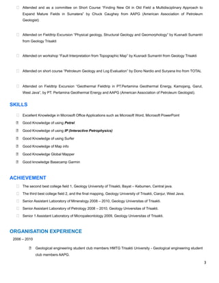  Attended and as a committee on Short Course “Finding New Oil in Old Field a Multidisciplinary Approach to
Expand Mature Fields in Sumatera” by Chuck Caughey from AAPG (American Association of Petroleum
Geologist)
 Attended on Fieldtrip Excursion “Physical geology, Structural Geology and Geomorphology” by Kusnadi Sumantri
from Geology Trisakti
 Attended on workshop “Fault Interpretation from Topographic Map” by Kusnadi Sumantri from Geology Trisakti
 Attended on short course “Petroleum Geology and Log Evaluation” by Dono Nardio and Suryana Ino from TOTAL
 Attended on Fieldtrip Excursion “Geothermal Fieldtrip in PT.Pertamina Geothermal Energy, Kamojang, Garut,
West Java”, by PT. Pertamina Geothermal Energy and AAPG (American Association of Petroleum Geologist).
SKILLS
 Excellent Knowledge in Microsoft Office Applications such as Microsoft Word, Microsoft PowerPoint
 Good Knowledge of using Petrel
 Good Knowledge of using IP (Interactive Petrophysics)
 Good Knowledge of using Surfer
 Good Knowledge of Map info
 Good Knowledge Global Mapper
 Good knowledge Basecamp Garmin
ACHIEVEMENT
 The second best college field 1, Geology University of Trisakti, Bayat – Kebumen, Central java.
 The third best college field 2, and the final mapping, Geology University of Trisakti, Cianjur, West Java.
 Senior Assistant Laboratory of Mineralogy 2008 – 2010, Geology Universitas of Trisakti.
 Senior Assistant Laboratory of Petrology 2008 – 2010, Geology Universitas of Trisakti.
 Senior 1 Assistant Laboratory of Micropaleontology 2009, Geology Universitas of Trisakti.
ORGANISATION EXPERIENCE
2006 – 2010
 Geological engineering student club members HMTG Trisakti University - Geological engineering student
club members AAPG.
3
 