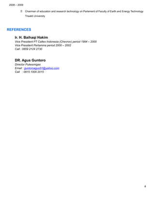 2008 – 2009
 Chairman of education and research technology on Parlement of Faculty of Earth and Energy Technology
Trisakti University
REFERENCES
Ir. H. Baihaqi Hakim
Vice President PT Caltex Indonesia (Chevron) period 1994 – 2000
Vice President Pertamina period 2000 – 2002
Call : 0859 2124 2730
DR. Agus Guntoro
Director Pukesmigas
Email : guntoroagus51@yahoo.com
Call : 0815 1000 2015
4
 