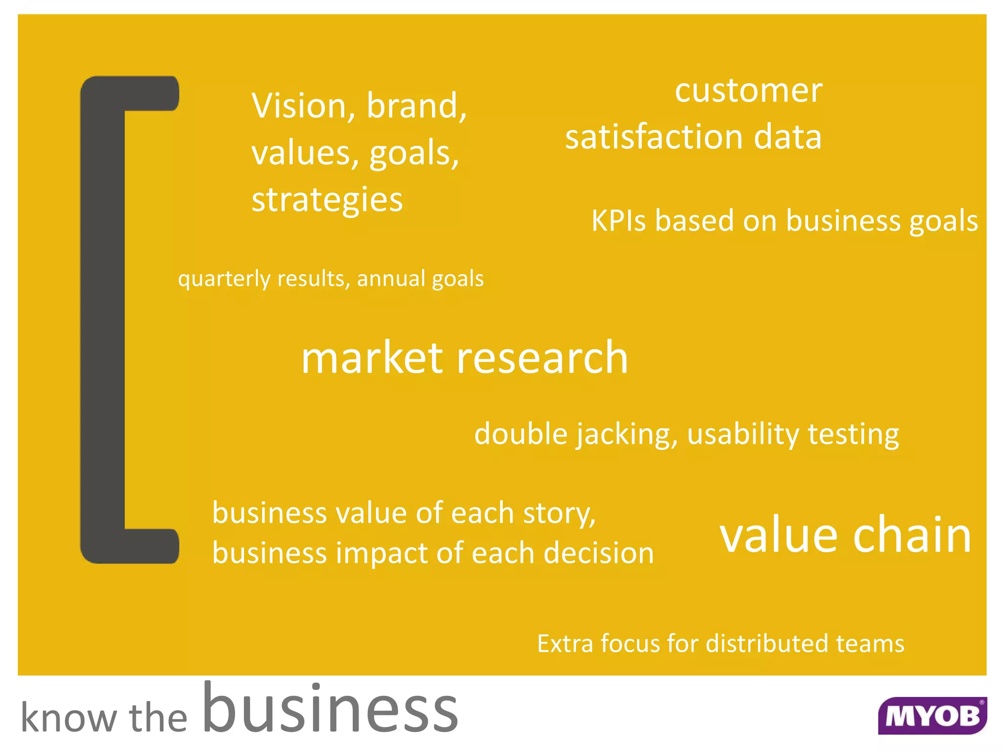 Vision, brand,                       customer
              values, goals,               satisfaction data
              strategies
                                             KPIs based on business goals
       quarterly results, annual goals


                   market research
                                    double jacking, usability testing

           business value of each story,
           business impact of each decision              value chain
                                         Extra focus for distributed teams

know the   business
 