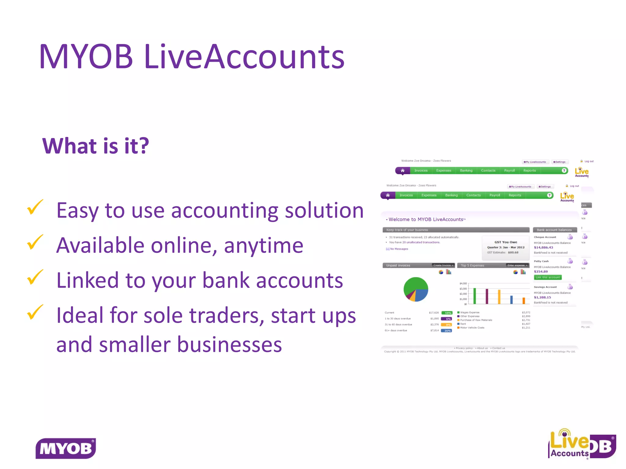 MYOB LiveAccounts

What is it?

   Easy to use accounting solution
   Available online, anytime
   Linked to your bank accounts
   Ideal for sole traders, start ups
    and smaller businesses
 