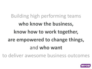 Building high performing teams
        who know the business,
     know how to work together,
   are empowered to change things,
             and who want
to deliver awesome business outcomes
 