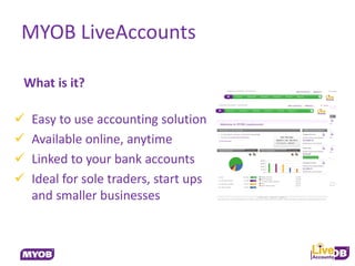 MYOB LiveAccounts

What is it?

   Easy to use accounting solution
   Available online, anytime
   Linked to your bank accounts
   Ideal for sole traders, start ups
    and smaller businesses
 